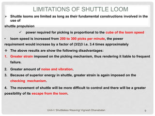 LIMITATIONS OF SHUTTLE LOOM
Unit-I / Shuttleless Weaving/ Vignesh Dhanabalan 9
 Shuttle looms are limited as long as their fundamental constructions involved in the
use of
shuttle propulsion
 power required for picking is proportional to the cube of the loom speed
• loom speed is increased from 200 to 300 picks per minute, the power
requirement would increase by a factor of (3/2)3 i.e. 3.4 times approximately
 The above results are show the following disadvantages:
1. Greater strain imposed on the picking mechanism, thus rendering it liable to frequent
failure.
2. Greater amount of noise and vibration.
3. Because of superior energy in shuttle, greater strain is again imposed on the
checking mechanism.
4. The movement of shuttle will be more difficult to control and there will be a greater
possibility of its escape from the loom.
 