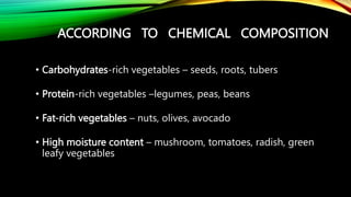 ACCORDING TO CHEMICAL COMPOSITION
• Carbohydrates-rich vegetables – seeds, roots, tubers
• Protein-rich vegetables –legumes, peas, beans
• Fat-rich vegetables – nuts, olives, avocado
• High moisture content – mushroom, tomatoes, radish, green
leafy vegetables
 