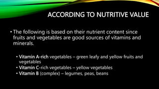 ACCORDING TO NUTRITIVE VALUE
• The following is based on their nutrient content since
fruits and vegetables are good sources of vitamins and
minerals.
• Vitamin A-rich vegetables – green leafy and yellow fruits and
vegetables
• Vitamin C-rich vegetables – yellow vegetables
• Vitamin B (complex) – legumes, peas, beans
 