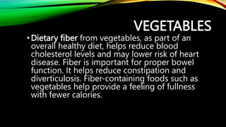 • Dietary fiber from vegetables, as part of an
overall healthy diet, helps reduce blood
cholesterol levels and may lower risk of heart
disease. Fiber is important for proper bowel
function. It helps reduce constipation and
diverticulosis. Fiber-containing foods such as
vegetables help provide a feeling of fullness
with fewer calories.
VEGETABLES
 