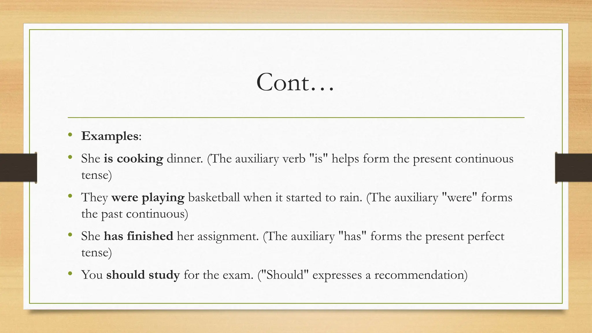 Cont…
• Examples:
• She is cooking dinner. (The auxiliary verb "is" helps form the present continuous
tense)
• They were playing basketball when it started to rain. (The auxiliary "were" forms
the past continuous)
• She has finished her assignment. (The auxiliary "has" forms the present perfect
tense)
• You should study for the exam. ("Should" expresses a recommendation)
 