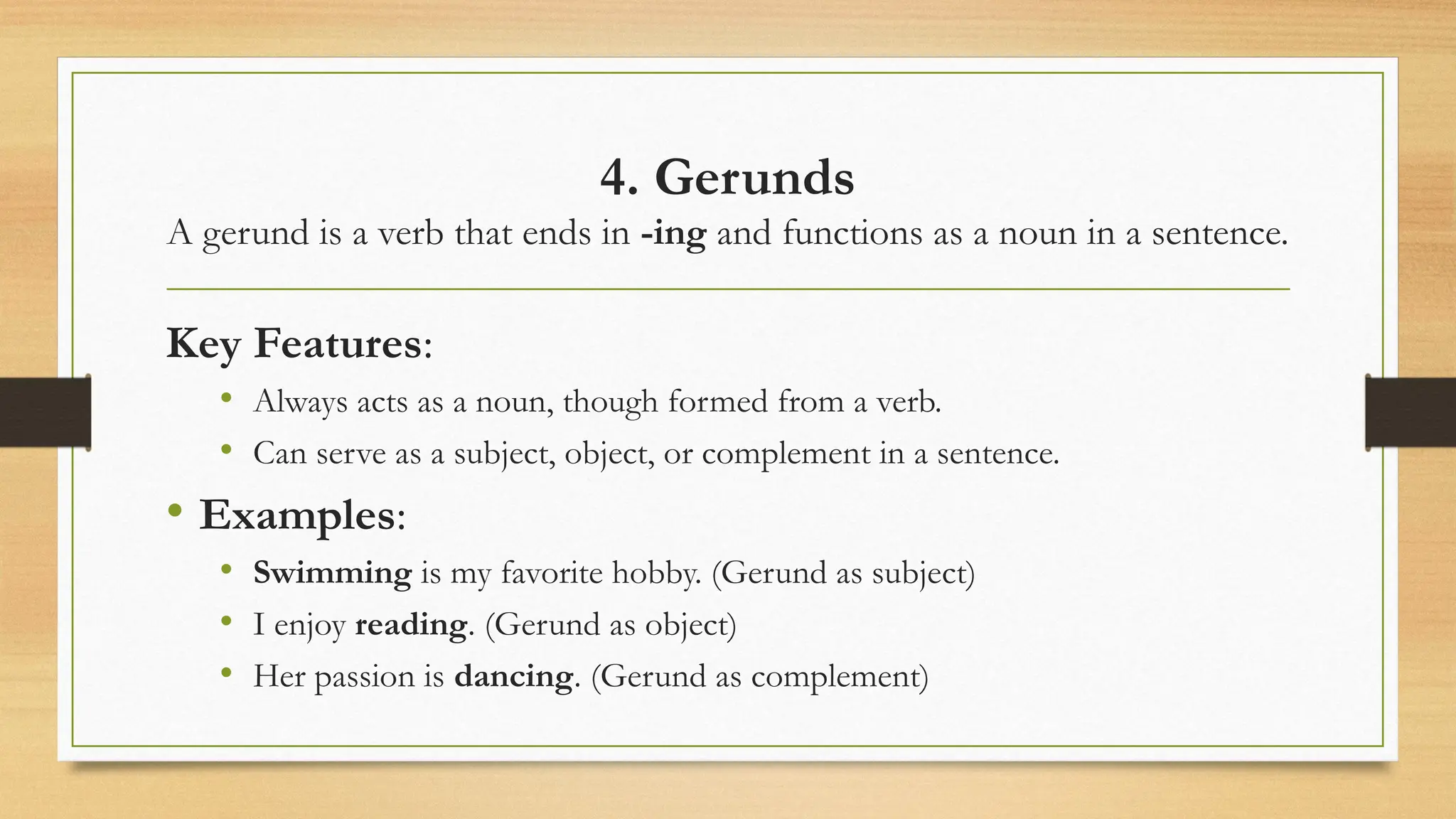 4. Gerunds
A gerund is a verb that ends in -ing and functions as a noun in a sentence.
Key Features:
• Always acts as a noun, though formed from a verb.
• Can serve as a subject, object, or complement in a sentence.
• Examples:
• Swimming is my favorite hobby. (Gerund as subject)
• I enjoy reading. (Gerund as object)
• Her passion is dancing. (Gerund as complement)
 