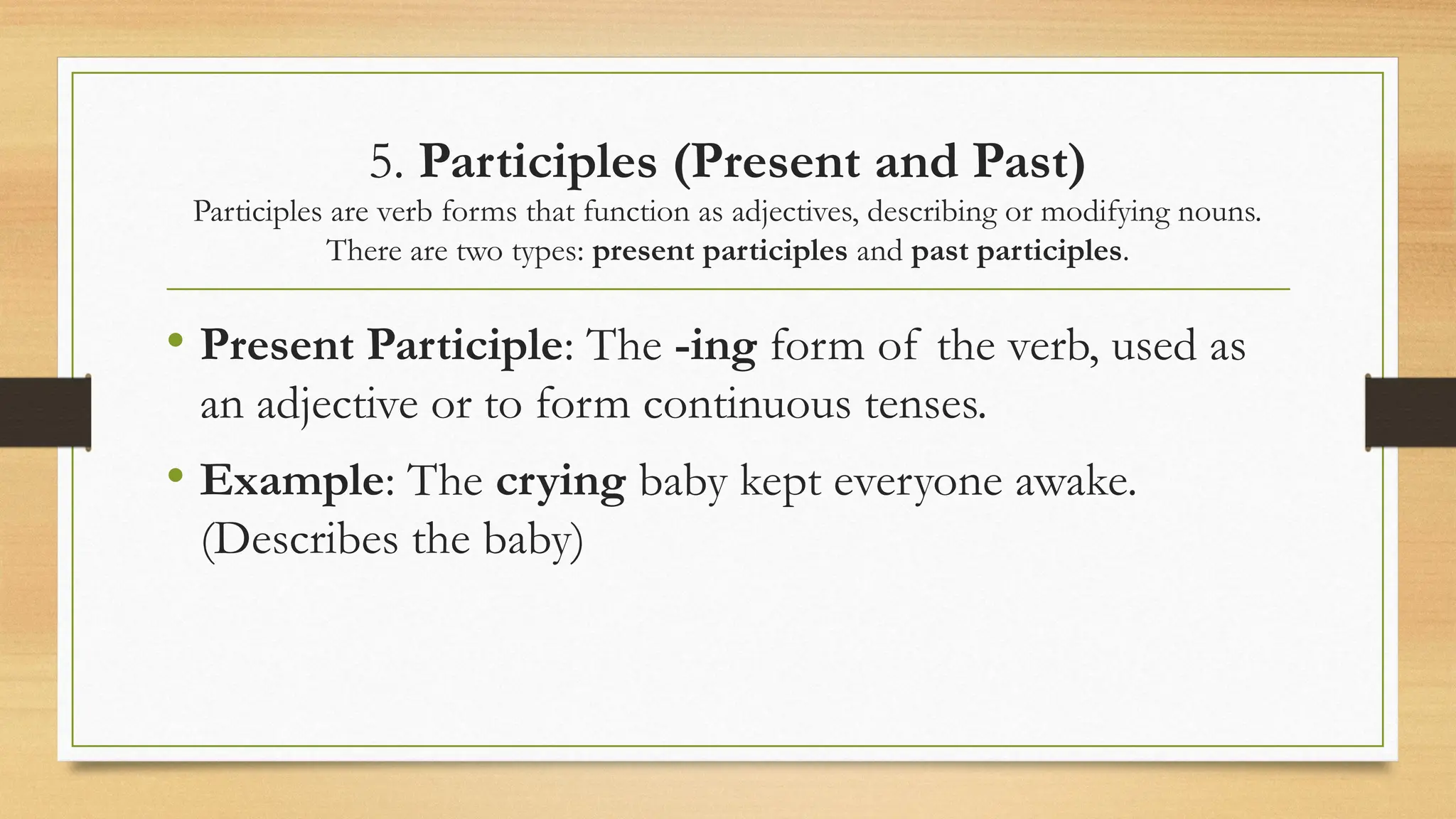 5. Participles (Present and Past)
Participles are verb forms that function as adjectives, describing or modifying nouns.
There are two types: present participles and past participles.
• Present Participle: The -ing form of the verb, used as
an adjective or to form continuous tenses.
• Example: The crying baby kept everyone awake.
(Describes the baby)
 