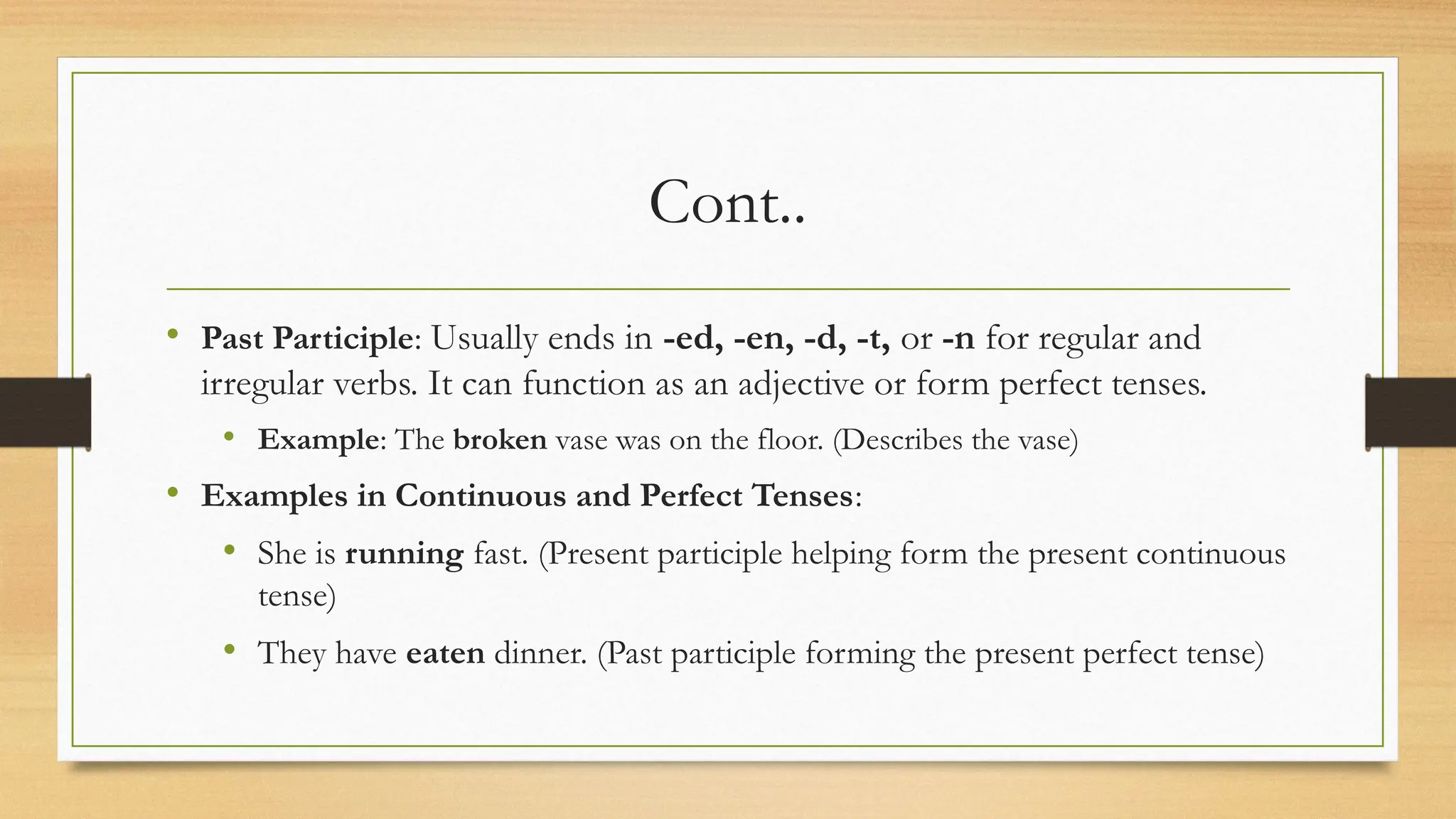 Cont..
• Past Participle: Usually ends in -ed, -en, -d, -t, or -n for regular and
irregular verbs. It can function as an adjective or form perfect tenses.
• Example: The broken vase was on the floor. (Describes the vase)
• Examples in Continuous and Perfect Tenses:
• She is running fast. (Present participle helping form the present continuous
tense)
• They have eaten dinner. (Past participle forming the present perfect tense)
 