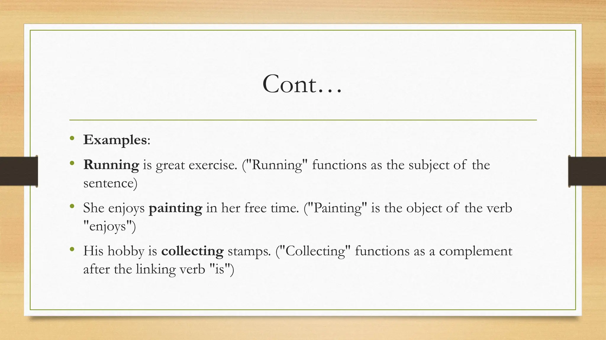 Cont…
• Examples:
• Running is great exercise. ("Running" functions as the subject of the
sentence)
• She enjoys painting in her free time. ("Painting" is the object of the verb
"enjoys")
• His hobby is collecting stamps. ("Collecting" functions as a complement
after the linking verb "is")
 