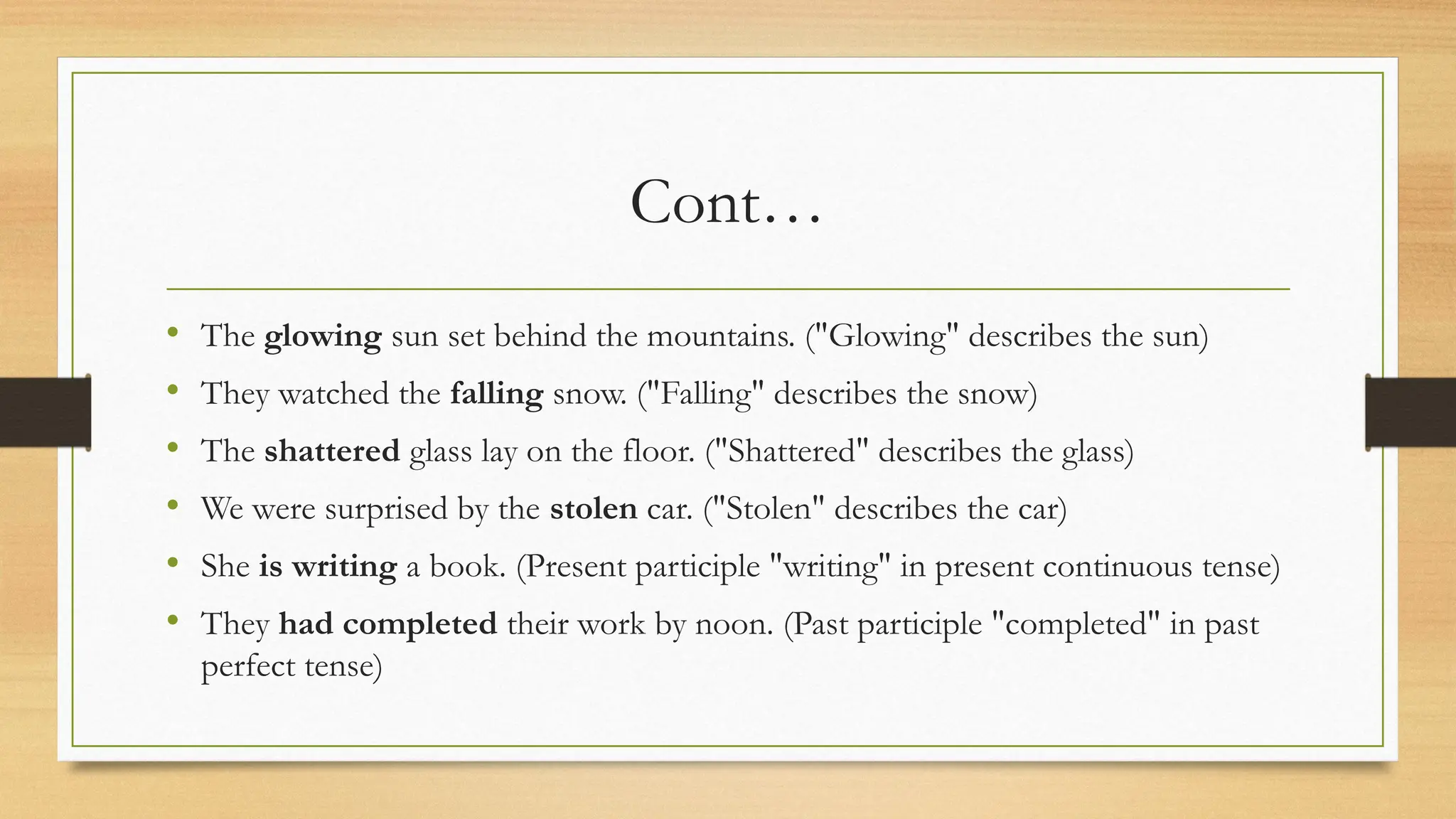 Cont…
• The glowing sun set behind the mountains. ("Glowing" describes the sun)
• They watched the falling snow. ("Falling" describes the snow)
• The shattered glass lay on the floor. ("Shattered" describes the glass)
• We were surprised by the stolen car. ("Stolen" describes the car)
• She is writing a book. (Present participle "writing" in present continuous tense)
• They had completed their work by noon. (Past participle "completed" in past
perfect tense)
 