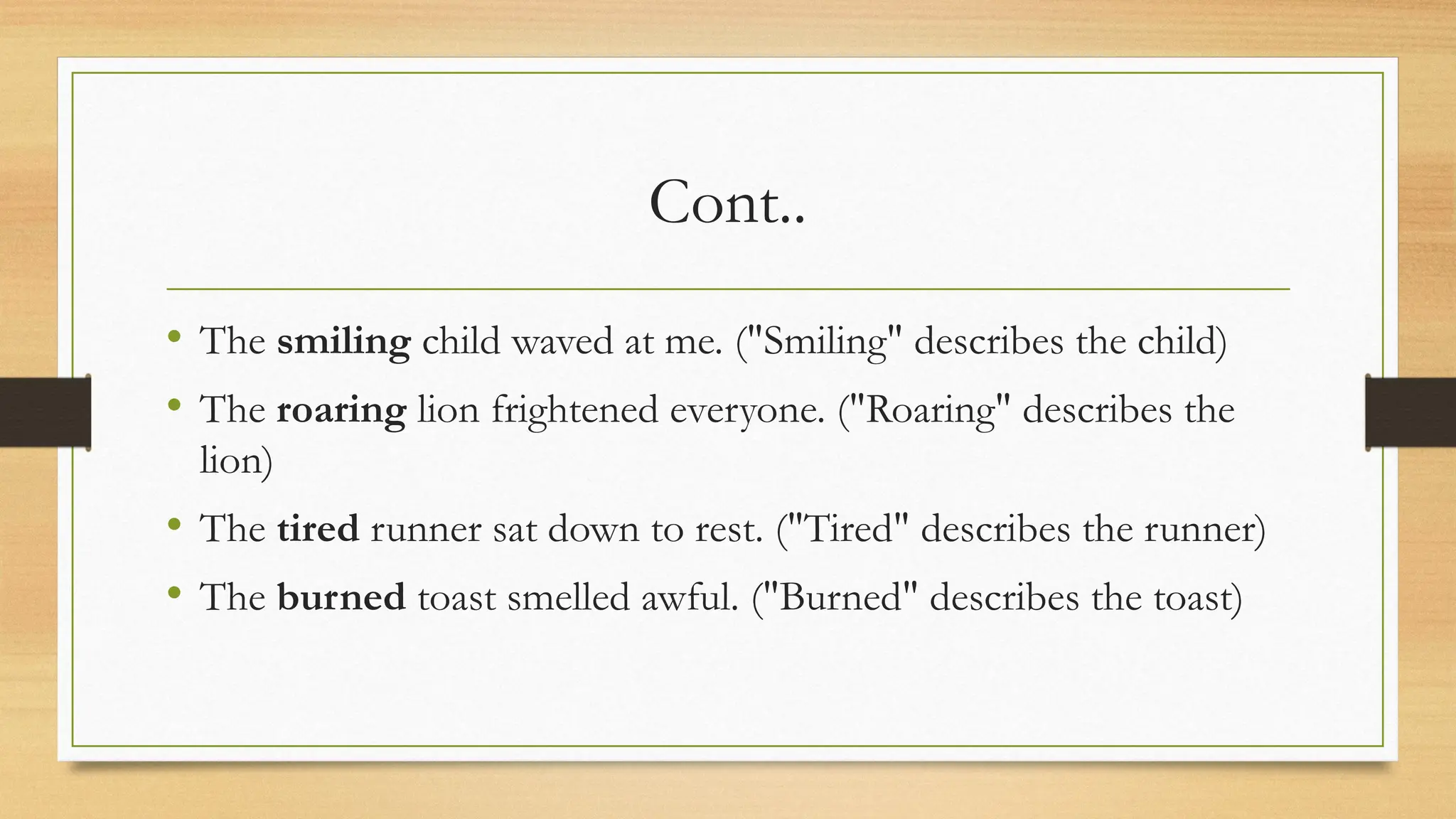 Cont..
• The smiling child waved at me. ("Smiling" describes the child)
• The roaring lion frightened everyone. ("Roaring" describes the
lion)
• The tired runner sat down to rest. ("Tired" describes the runner)
• The burned toast smelled awful. ("Burned" describes the toast)
 