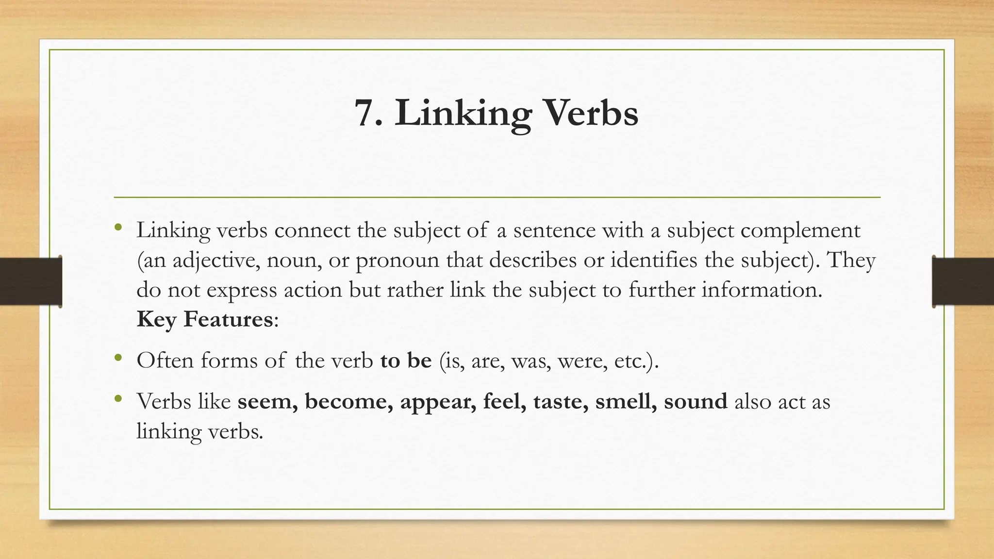 7. Linking Verbs
• Linking verbs connect the subject of a sentence with a subject complement
(an adjective, noun, or pronoun that describes or identifies the subject). They
do not express action but rather link the subject to further information.
Key Features:
• Often forms of the verb to be (is, are, was, were, etc.).
• Verbs like seem, become, appear, feel, taste, smell, sound also act as
linking verbs.
 