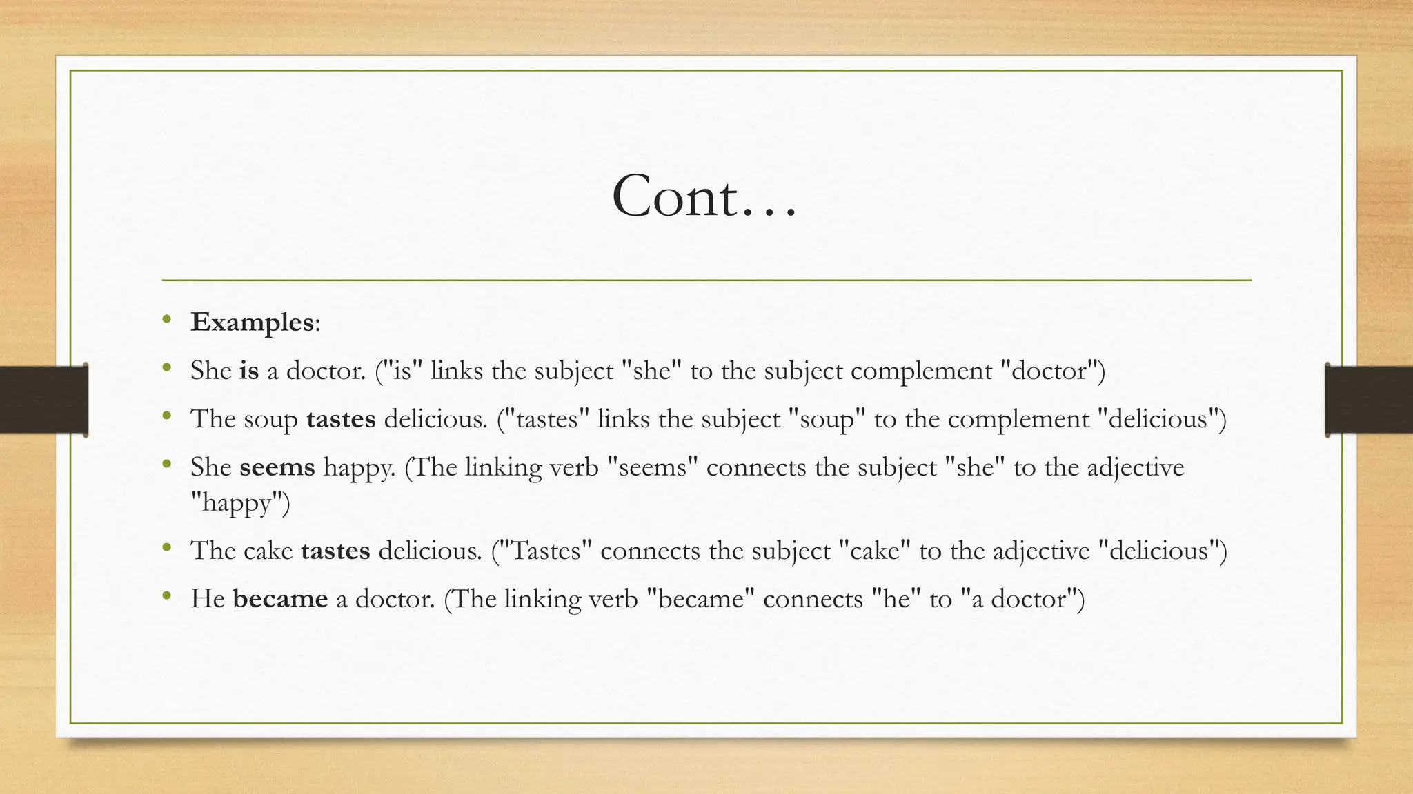 Cont…
• Examples:
• She is a doctor. ("is" links the subject "she" to the subject complement "doctor")
• The soup tastes delicious. ("tastes" links the subject "soup" to the complement "delicious")
• She seems happy. (The linking verb "seems" connects the subject "she" to the adjective
"happy")
• The cake tastes delicious. ("Tastes" connects the subject "cake" to the adjective "delicious")
• He became a doctor. (The linking verb "became" connects "he" to "a doctor")
 