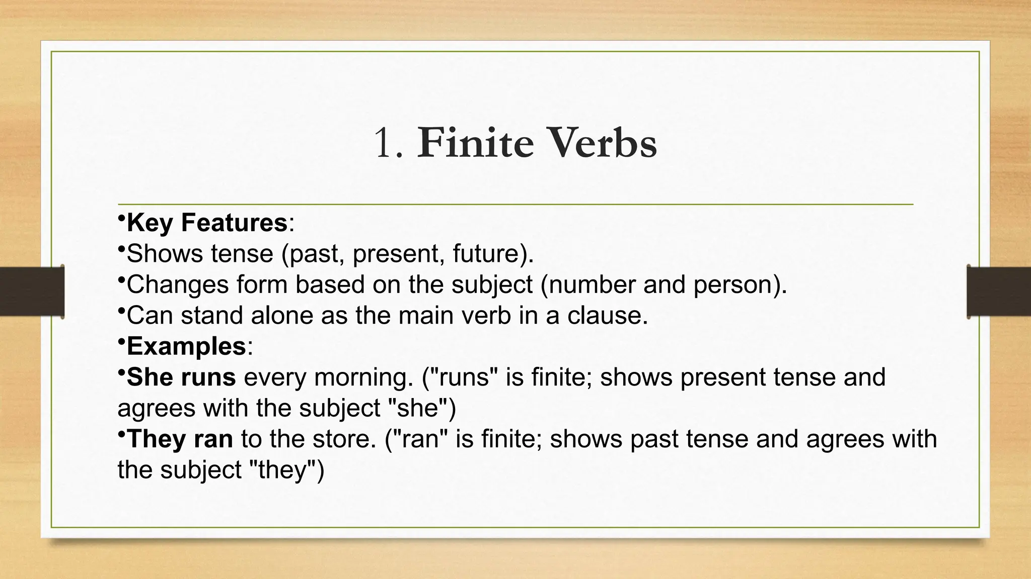 1. Finite Verbs
•Key Features:
•Shows tense (past, present, future).
•Changes form based on the subject (number and person).
•Can stand alone as the main verb in a clause.
•Examples:
•She runs every morning. ("runs" is finite; shows present tense and
agrees with the subject "she")
•They ran to the store. ("ran" is finite; shows past tense and agrees with
the subject "they")
 