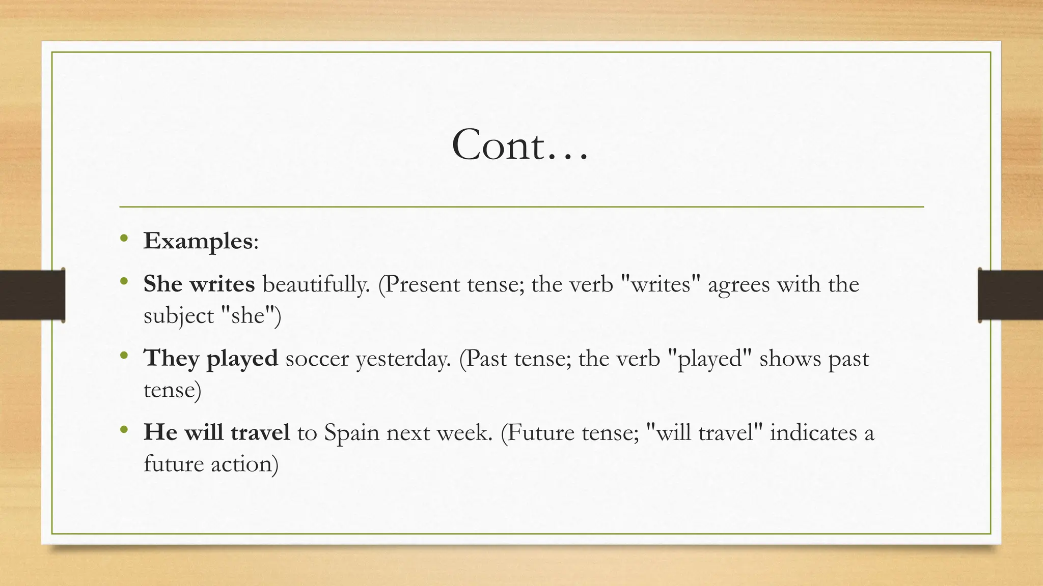 Cont…
• Examples:
• She writes beautifully. (Present tense; the verb "writes" agrees with the
subject "she")
• They played soccer yesterday. (Past tense; the verb "played" shows past
tense)
• He will travel to Spain next week. (Future tense; "will travel" indicates a
future action)
 