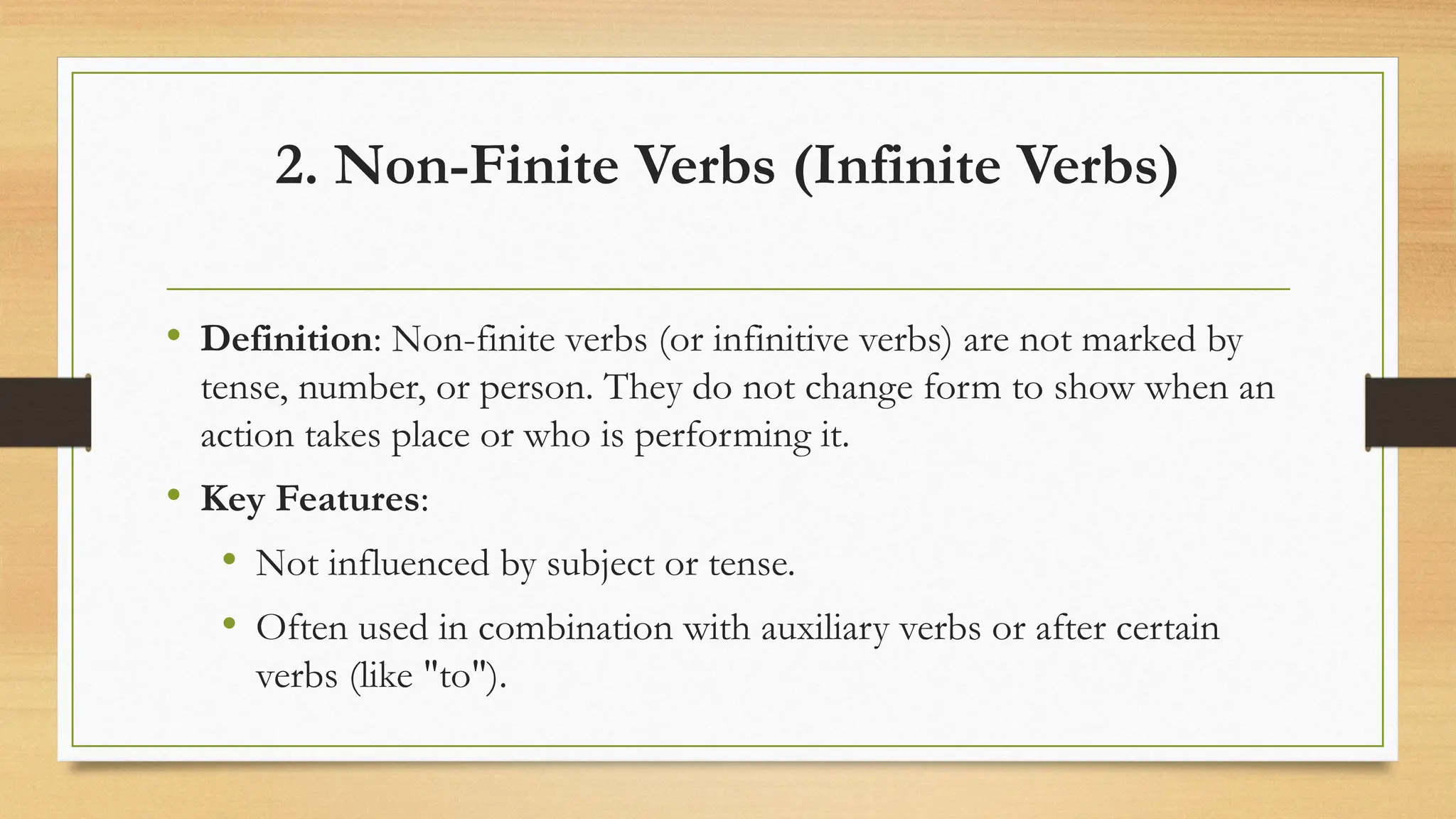 2. Non-Finite Verbs (Infinite Verbs)
• Definition: Non-finite verbs (or infinitive verbs) are not marked by
tense, number, or person. They do not change form to show when an
action takes place or who is performing it.
• Key Features:
• Not influenced by subject or tense.
• Often used in combination with auxiliary verbs or after certain
verbs (like "to").
 