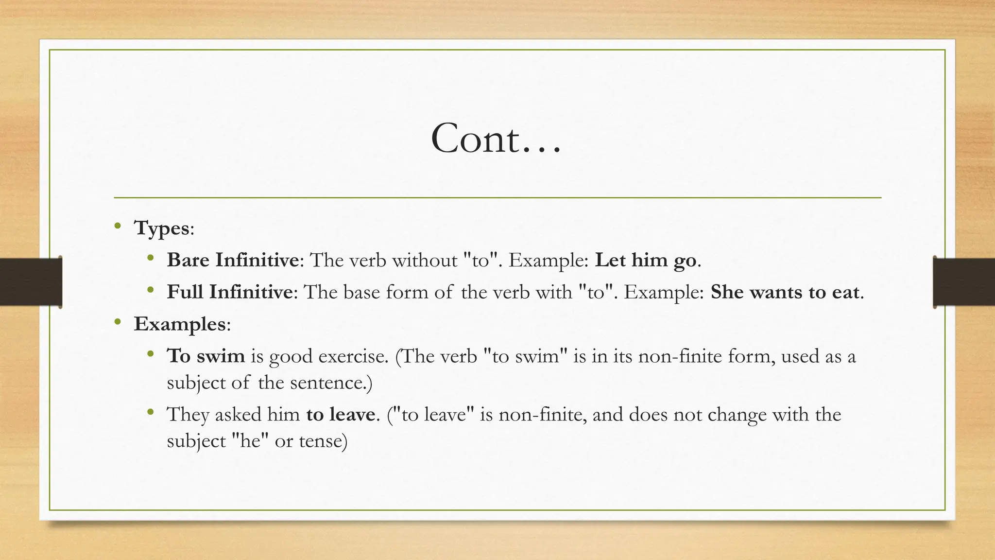 Cont…
• Types:
• Bare Infinitive: The verb without "to". Example: Let him go.
• Full Infinitive: The base form of the verb with "to". Example: She wants to eat.
• Examples:
• To swim is good exercise. (The verb "to swim" is in its non-finite form, used as a
subject of the sentence.)
• They asked him to leave. ("to leave" is non-finite, and does not change with the
subject "he" or tense)
 