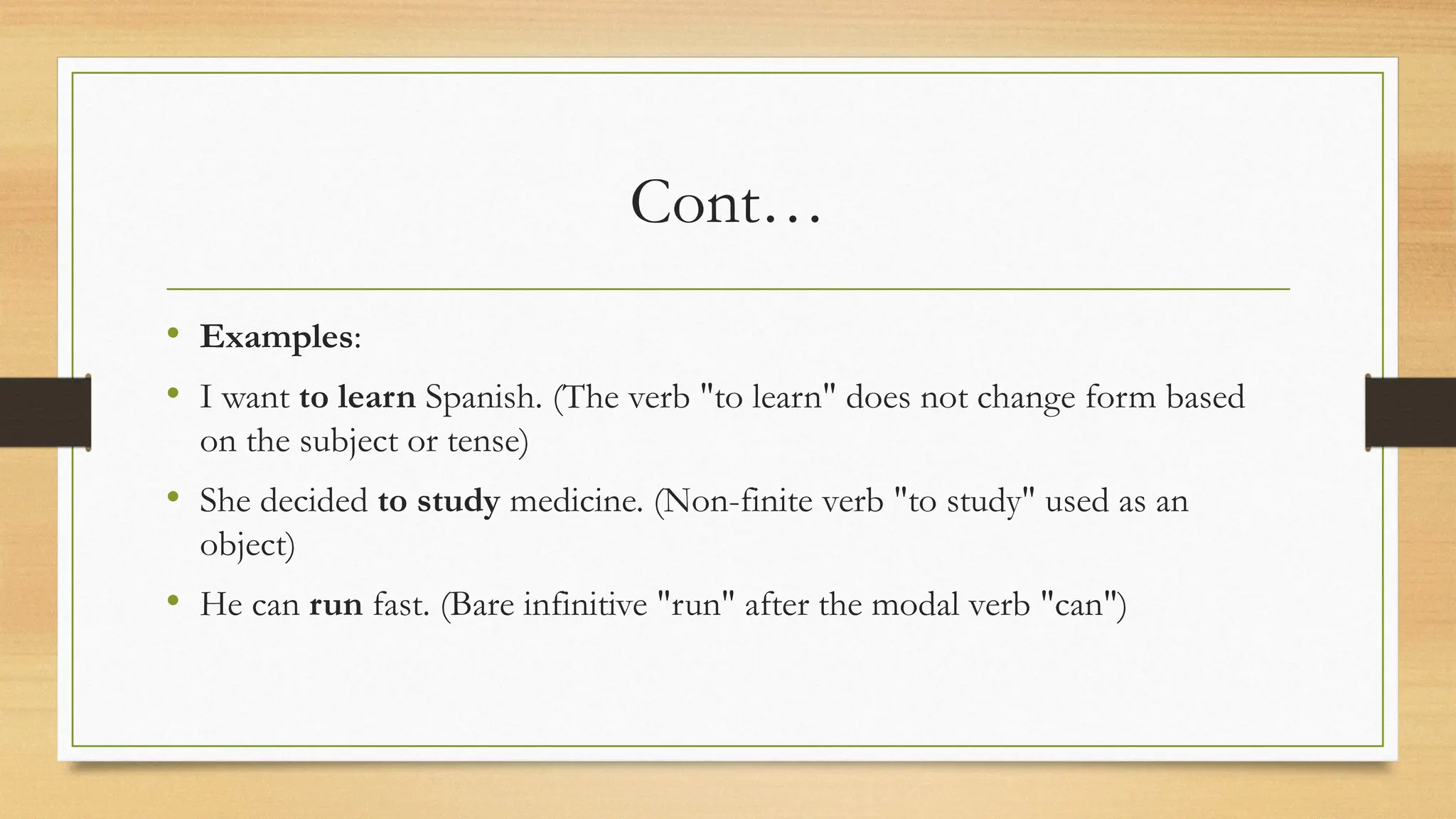 Cont…
• Examples:
• I want to learn Spanish. (The verb "to learn" does not change form based
on the subject or tense)
• She decided to study medicine. (Non-finite verb "to study" used as an
object)
• He can run fast. (Bare infinitive "run" after the modal verb "can")
 