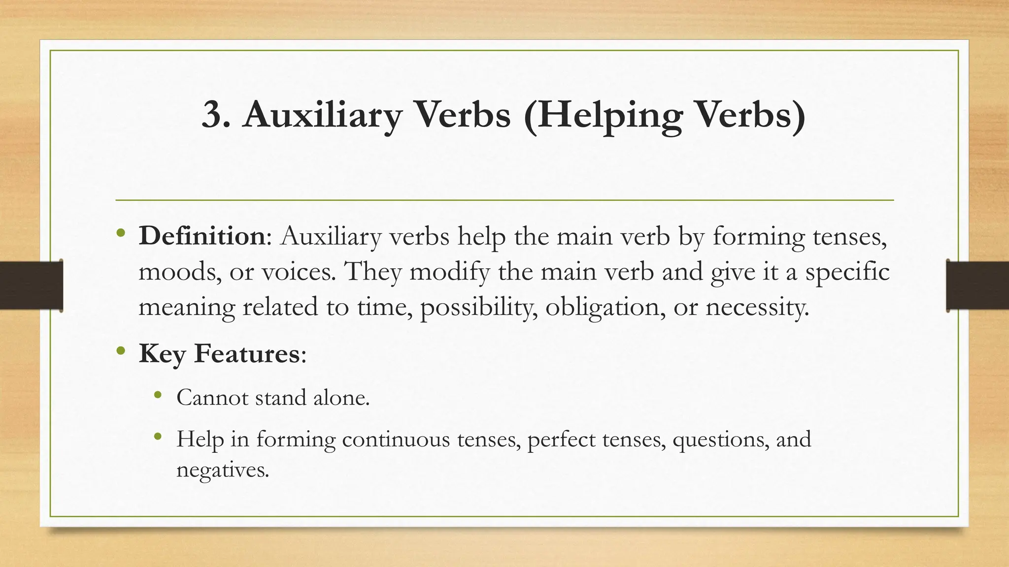 3. Auxiliary Verbs (Helping Verbs)
• Definition: Auxiliary verbs help the main verb by forming tenses,
moods, or voices. They modify the main verb and give it a specific
meaning related to time, possibility, obligation, or necessity.
• Key Features:
• Cannot stand alone.
• Help in forming continuous tenses, perfect tenses, questions, and
negatives.
 