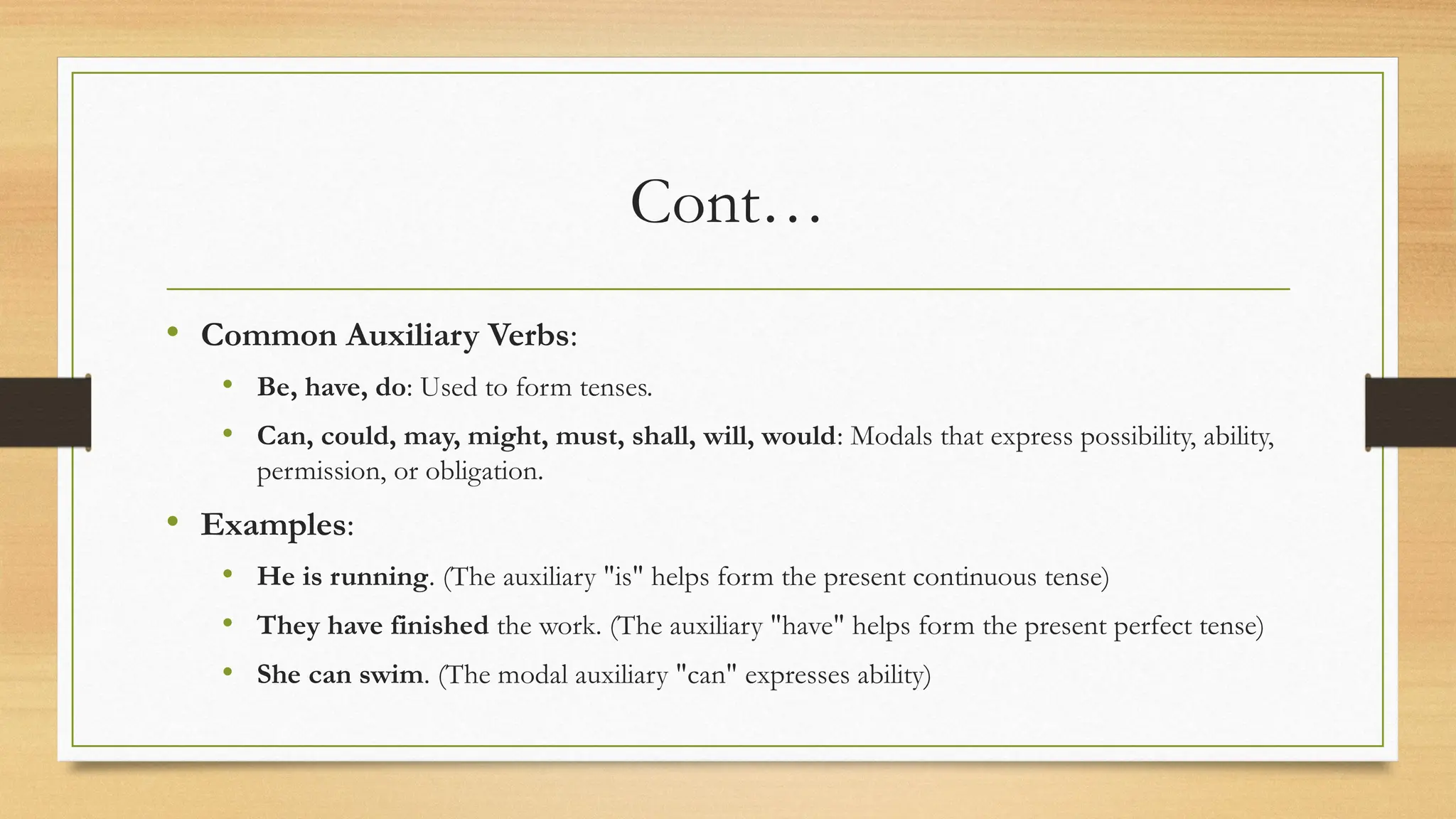 Cont…
• Common Auxiliary Verbs:
• Be, have, do: Used to form tenses.
• Can, could, may, might, must, shall, will, would: Modals that express possibility, ability,
permission, or obligation.
• Examples:
• He is running. (The auxiliary "is" helps form the present continuous tense)
• They have finished the work. (The auxiliary "have" helps form the present perfect tense)
• She can swim. (The modal auxiliary "can" expresses ability)
 