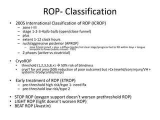 ROP- Classification
• 2005 International Classification of ROP (ICROP)
– zone I-III
– stage 1-2-3-4a/b-5a/b (open/close funnel)
– plus
– extent 1-12 clock hours
– rush/aggressive posterior (APROP)
– zone 1/post zone2 + plus + diffuse border/not clear stage/progress fast to RD within days + tongue
temporal to fovea (easily missed-- TRD)
– 2 phases (active vs cicatricial)
• CryoROP
• threshold (1,2,3,5,8,+)  50% risk of blindness
• cryoT for ant area (50% reduction of poor outcome) but >Cx (eyelid/conj injury/VH +
systemic bradycardia/respi)
• Early treatment of ROP (ETROP)
– pre-threshold high risk/type 1- need Rx
– pre-threshold low risk/type 2
• STOP ROP (oxygen support doesn’t worsen prethreshold ROP)
• LIGHT ROP (light doesn’t worsen ROP)
• BEAT ROP (Avastin)
 