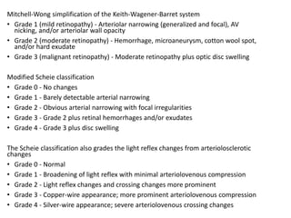 Mitchell-Wong simplification of the Keith-Wagener-Barret system​
• Grade 1 (mild retinopathy) - Arteriolar narrowing (generalized and focal), AV
nicking, and/or arteriolar wall opacity
• Grade 2 (moderate retinopathy) - Hemorrhage, microaneurysm, cotton wool spot,
and/or hard exudate
• Grade 3 (malignant retinopathy) - Moderate retinopathy plus optic disc swelling
Modified Scheie classification
• Grade 0 - No changes
• Grade 1 - Barely detectable arterial narrowing
• Grade 2 - Obvious arterial narrowing with focal irregularities
• Grade 3 - Grade 2 plus retinal hemorrhages and/or exudates
• Grade 4 - Grade 3 plus disc swelling
The Scheie classification also grades the light reflex changes from arteriolosclerotic
changes
• Grade 0 - Normal
• Grade 1 - Broadening of light reflex with minimal arteriolovenous compression
• Grade 2 - Light reflex changes and crossing changes more prominent
• Grade 3 - Copper-wire appearance; more prominent arteriolovenous compression
• Grade 4 - Silver-wire appearance; severe arteriolovenous crossing changes
 