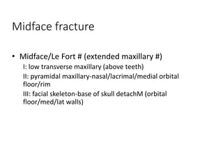 Midface fracture
• Midface/Le Fort # (extended maxillary #)
I: low transverse maxillary (above teeth)
II: pyramidal maxillary-nasal/lacrimal/medial orbital
floor/rim
III: facial skeleton-base of skull detachM (orbital
floor/med/lat walls)
 