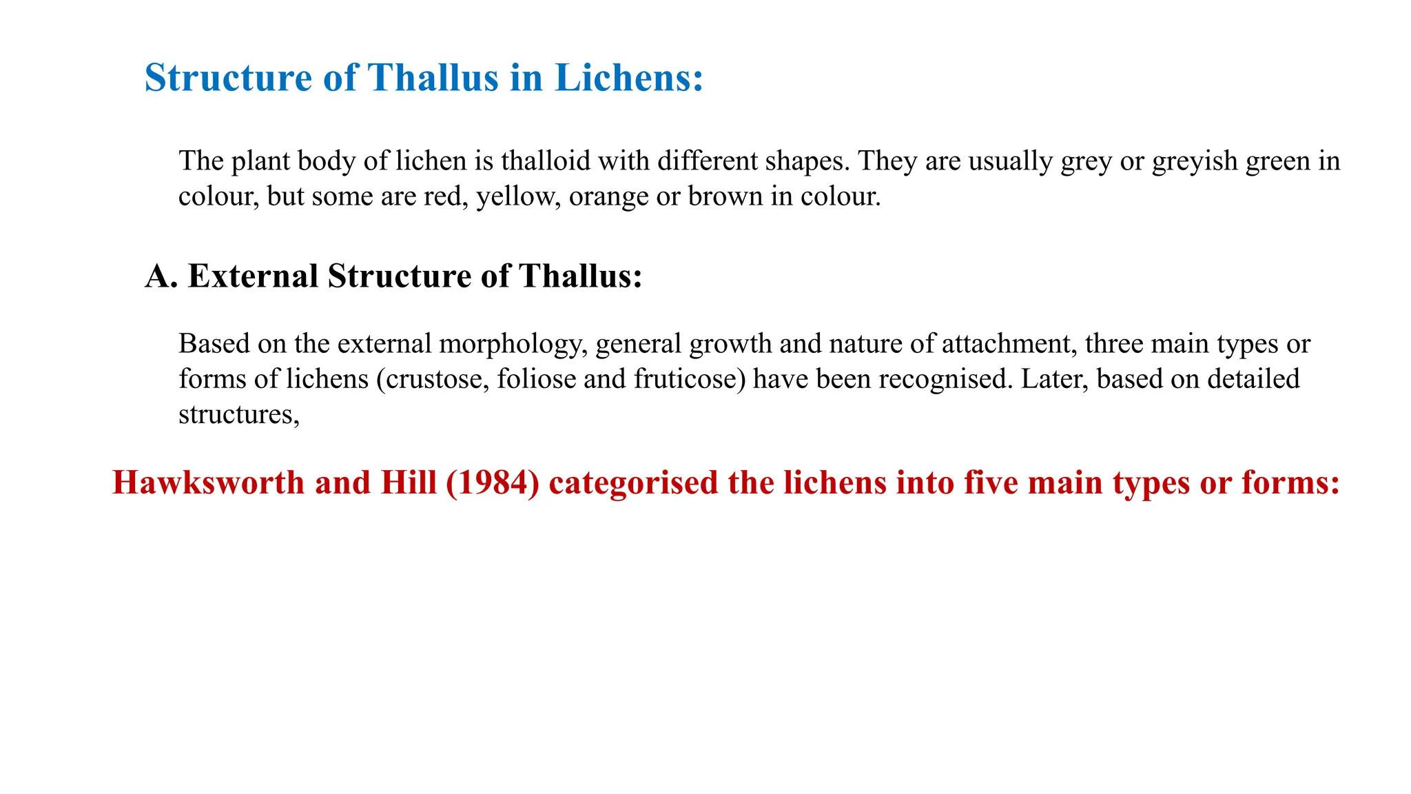 Structure of Thallus in Lichens:
The plant body of lichen is thalloid with different shapes. They are usually grey or greyish green in
colour, but some are red, yellow, orange or brown in colour.
A. External Structure of Thallus:
Based on the external morphology, general growth and nature of attachment, three main types or
forms of lichens (crustose, foliose and fruticose) have been recognised. Later, based on detailed
structures,
Hawksworth and Hill (1984) categorised the lichens into five main types or forms:
 