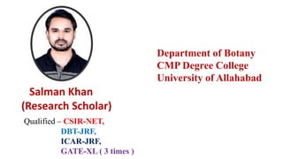 Qualified – CSIR-NET,
DBT-JRF,
ICAR-JRF,
GATE-XL ( 3 times )
Salman Khan
(Research Scholar)
Department of Botany
CMP Degree College
University of Allahabad
 