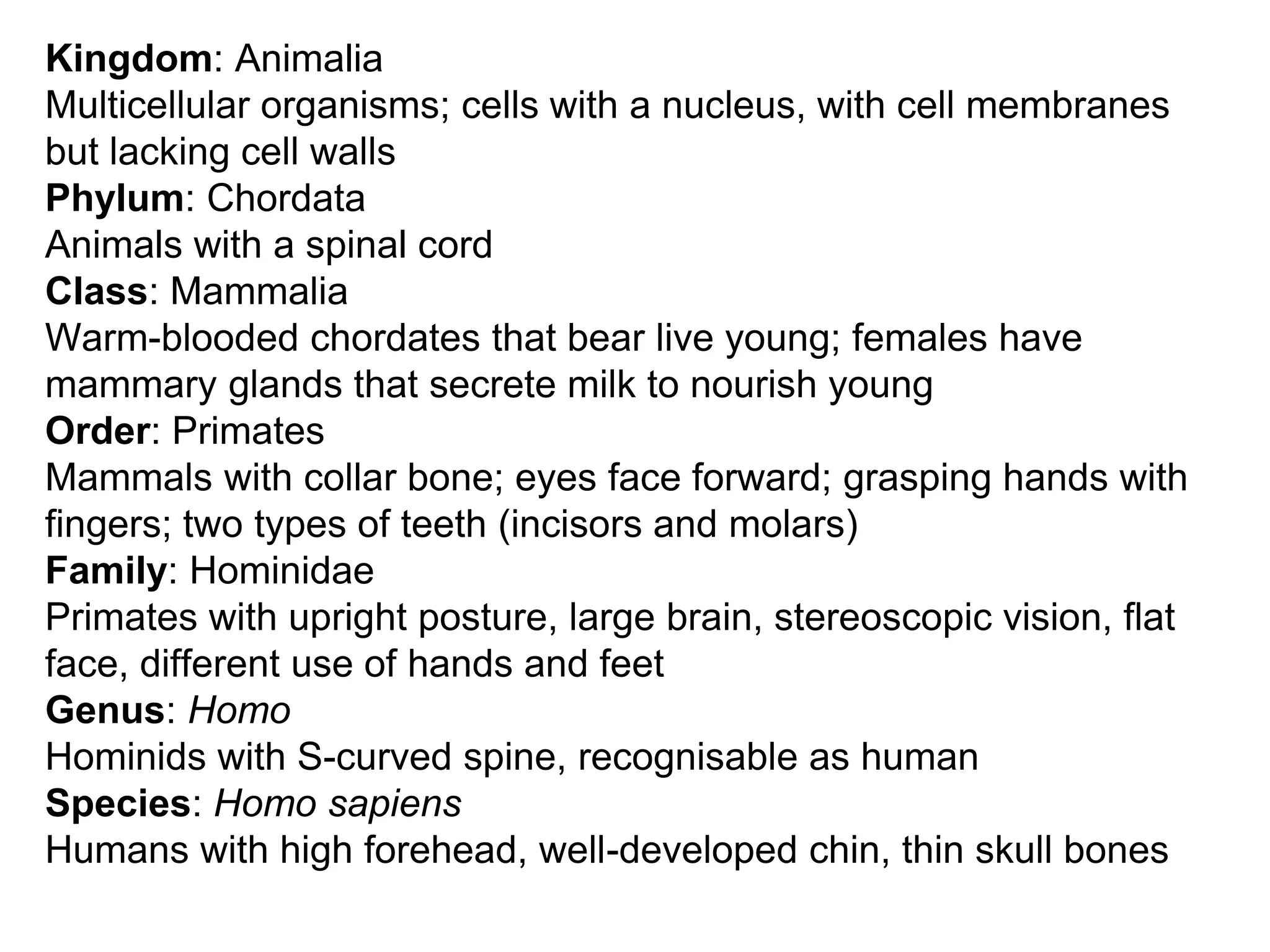 Kingdom: Animalia
Multicellular organisms; cells with a nucleus, with cell membranes
but lacking cell walls
Phylum: Chordata
Animals with a spinal cord
Class: Mammalia
Warm-blooded chordates that bear live young; females have
mammary glands that secrete milk to nourish young
Order: Primates
Mammals with collar bone; eyes face forward; grasping hands with
fingers; two types of teeth (incisors and molars)
Family: Hominidae
Primates with upright posture, large brain, stereoscopic vision, flat
face, different use of hands and feet
Genus: Homo
Hominids with S-curved spine, recognisable as human
Species: Homo sapiens
Humans with high forehead, well-developed chin, thin skull bones
 