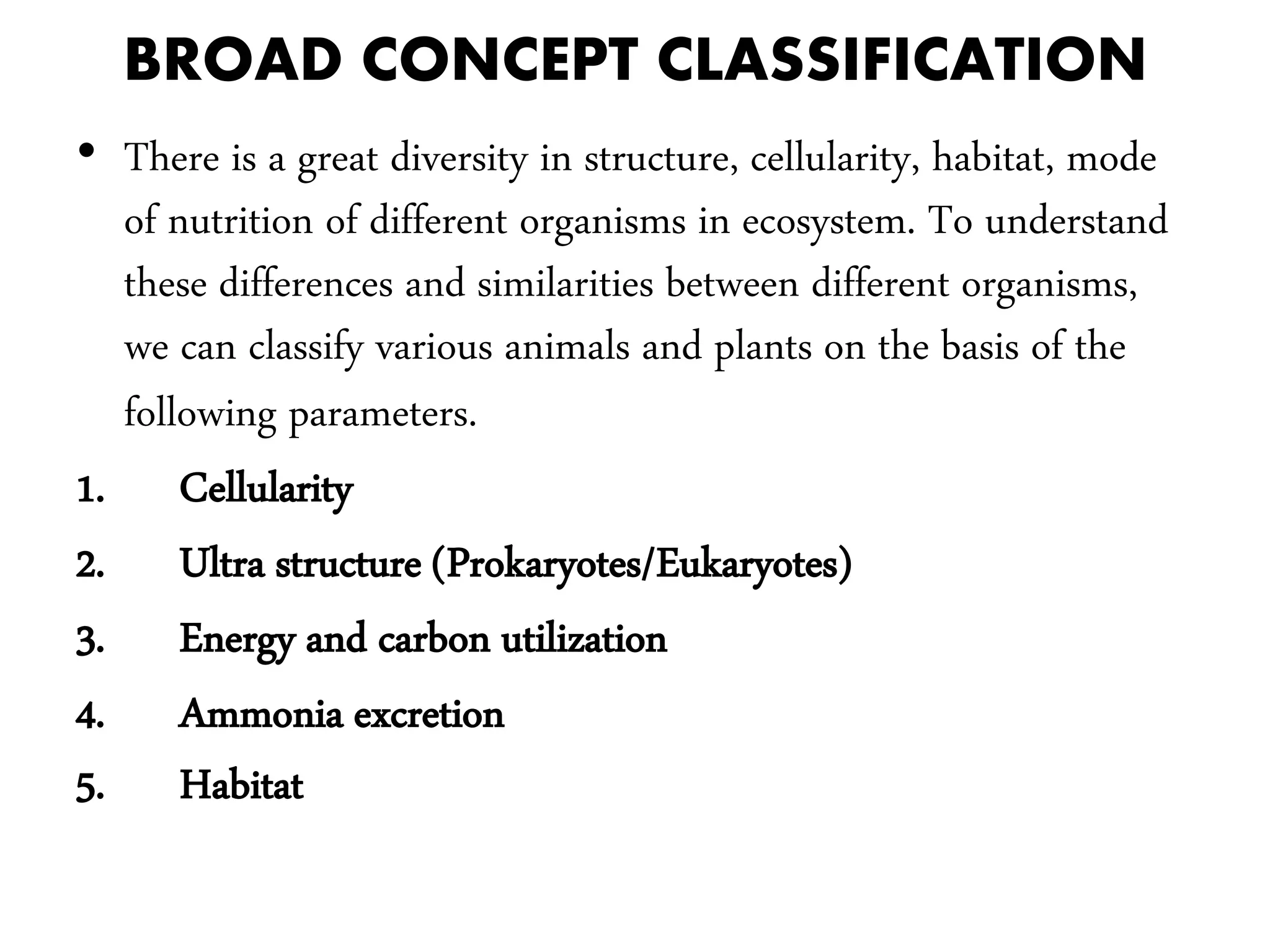 BROAD CONCEPT CLASSIFICATION
• There is a great diversity in structure, cellularity, habitat, mode
of nutrition of different organisms in ecosystem. To understand
these differences and similarities between different organisms,
we can classify various animals and plants on the basis of the
following parameters.
1. Cellularity
2. Ultra structure (Prokaryotes/Eukaryotes)
3. Energy and carbon utilization
4. Ammonia excretion
5. Habitat
 