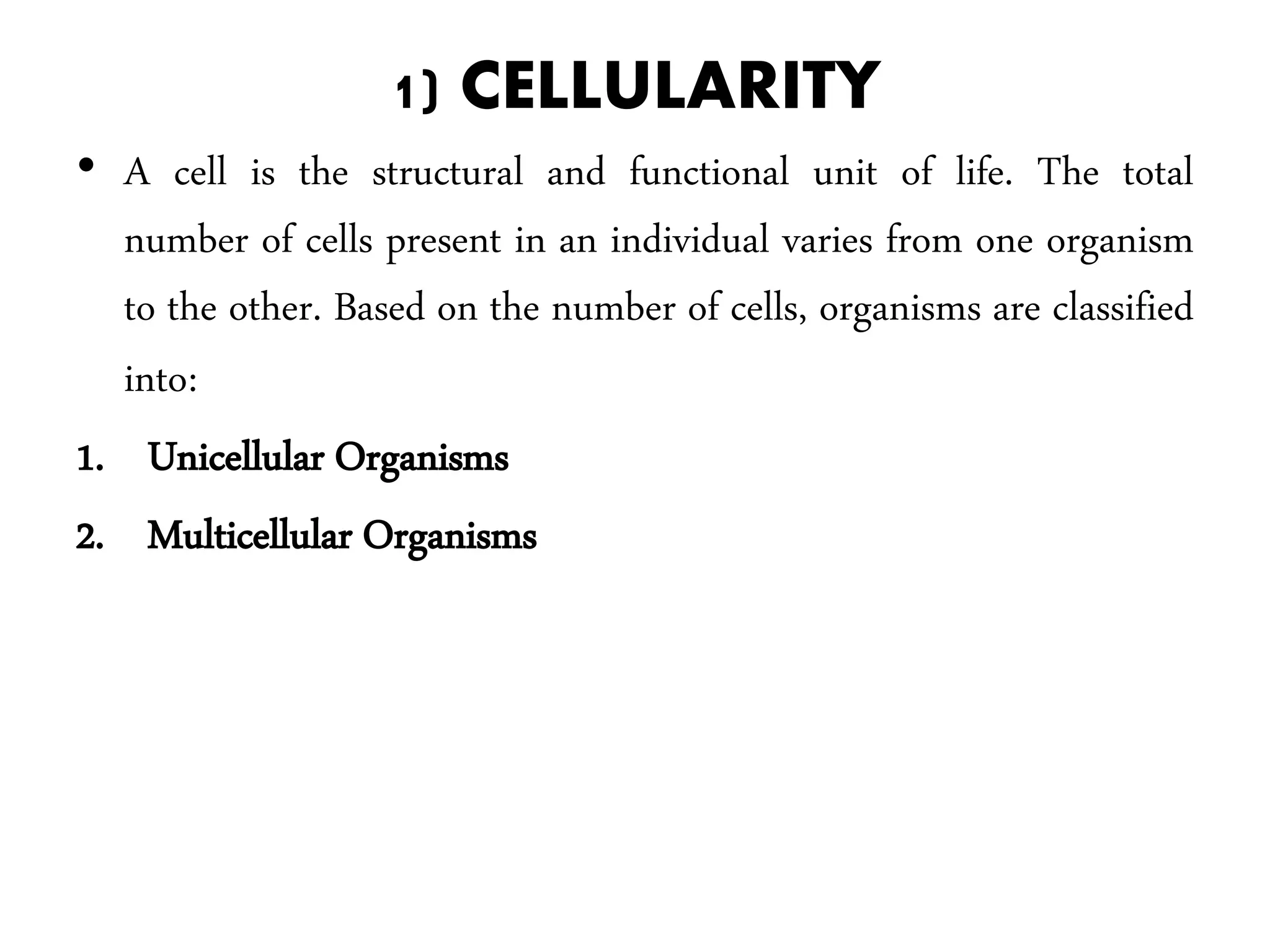 1) CELLULARITY
• A cell is the structural and functional unit of life. The total
number of cells present in an individual varies from one organism
to the other. Based on the number of cells, organisms are classified
into:
1. Unicellular Organisms
2. Multicellular Organisms
 