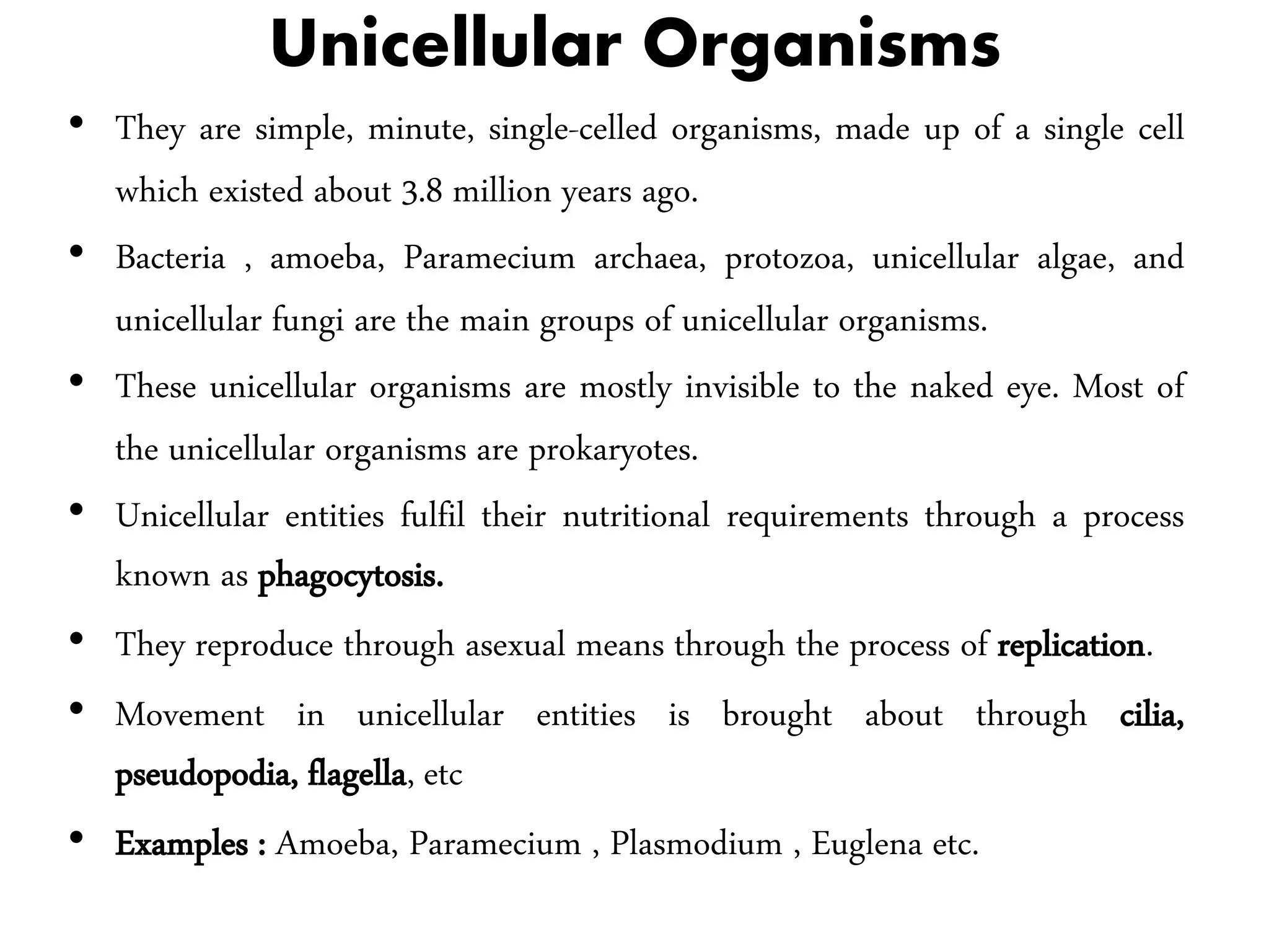 Unicellular Organisms
• They are simple, minute, single-celled organisms, made up of a single cell
which existed about 3.8 million years ago.
• Bacteria , amoeba, Paramecium archaea, protozoa, unicellular algae, and
unicellular fungi are the main groups of unicellular organisms.
• These unicellular organisms are mostly invisible to the naked eye. Most of
the unicellular organisms are prokaryotes.
• Unicellular entities fulfil their nutritional requirements through a process
known as phagocytosis.
• They reproduce through asexual means through the process of replication.
• Movement in unicellular entities is brought about through cilia,
pseudopodia, flagella, etc
• Examples : Amoeba, Paramecium , Plasmodium , Euglena etc.
 