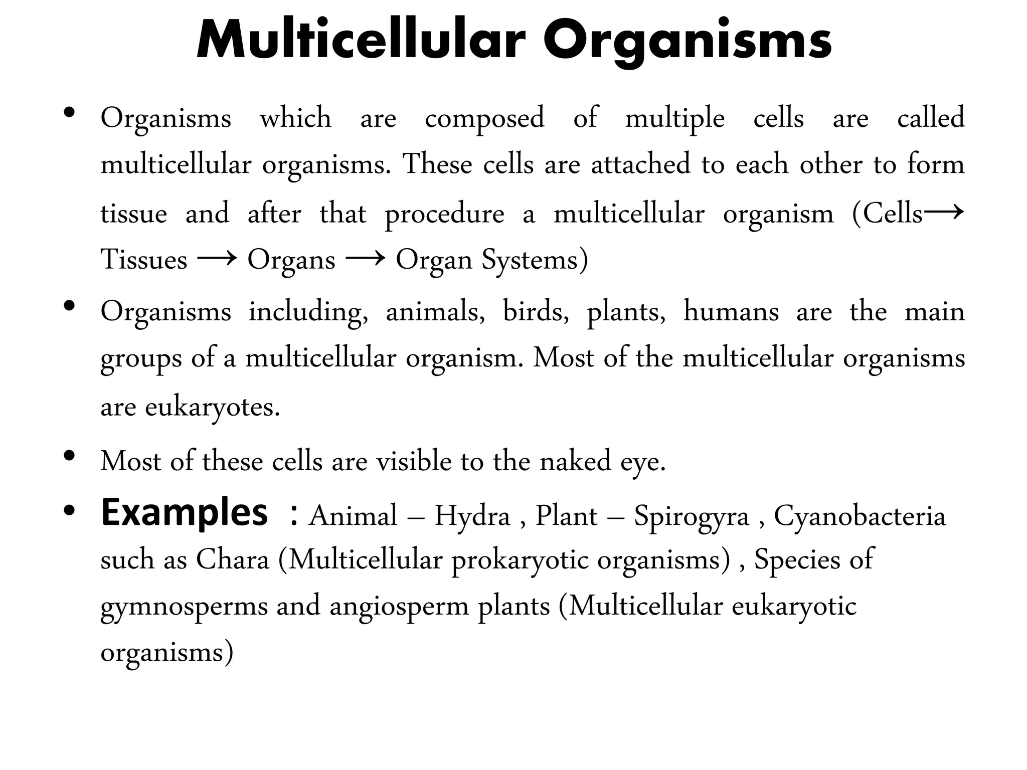 Multicellular Organisms
• Organisms which are composed of multiple cells are called
multicellular organisms. These cells are attached to each other to form
tissue and after that procedure a multicellular organism (Cells→
Tissues → Organs → Organ Systems)
• Organisms including, animals, birds, plants, humans are the main
groups of a multicellular organism. Most of the multicellular organisms
are eukaryotes.
• Most of these cells are visible to the naked eye.
• Examples : Animal – Hydra , Plant – Spirogyra , Cyanobacteria
such as Chara (Multicellular prokaryotic organisms) , Species of
gymnosperms and angiosperm plants (Multicellular eukaryotic
organisms)
 