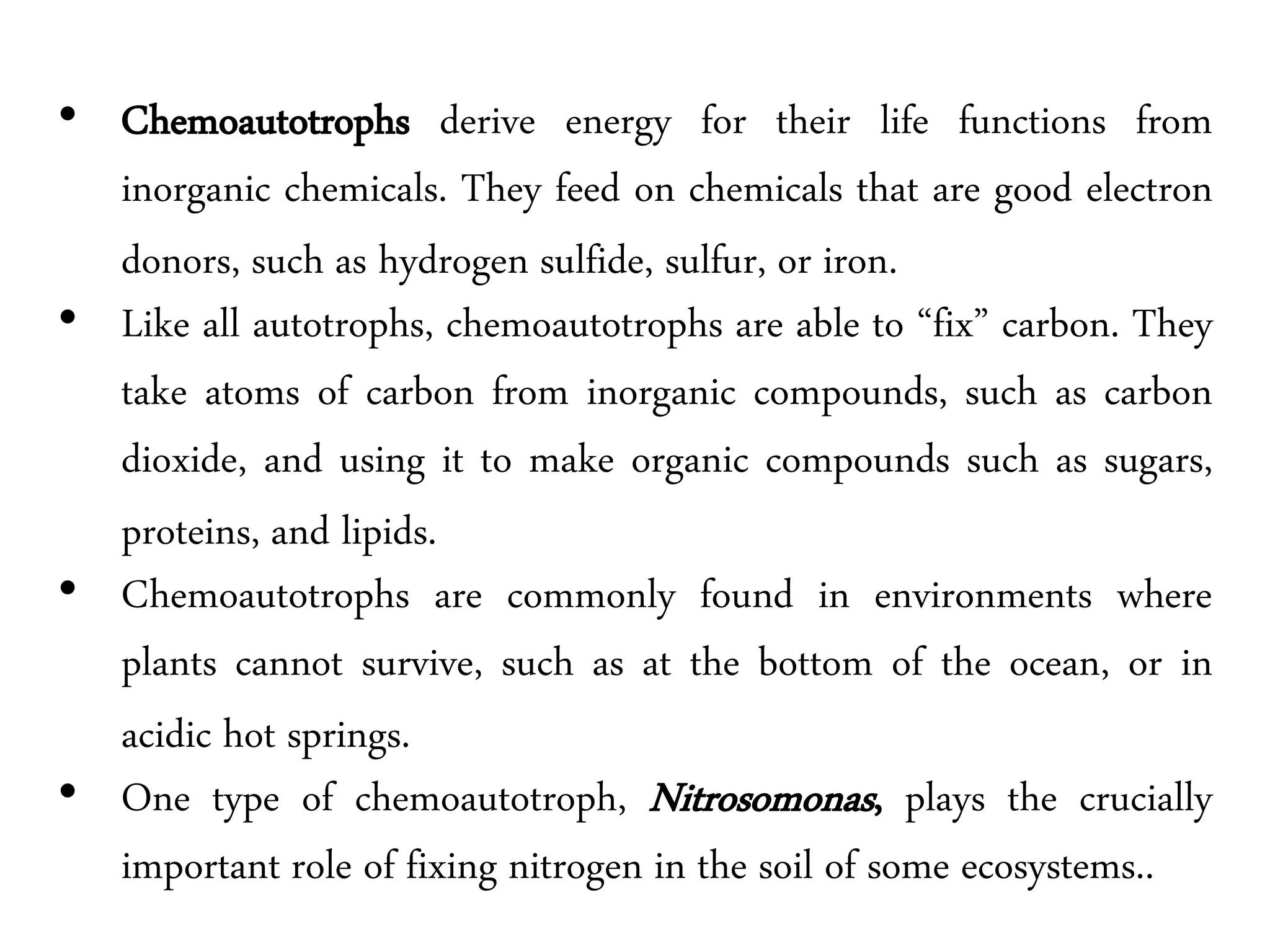 • Chemoautotrophs derive energy for their life functions from
inorganic chemicals. They feed on chemicals that are good electron
donors, such as hydrogen sulfide, sulfur, or iron.
• Like all autotrophs, chemoautotrophs are able to “fix” carbon. They
take atoms of carbon from inorganic compounds, such as carbon
dioxide, and using it to make organic compounds such as sugars,
proteins, and lipids.
• Chemoautotrophs are commonly found in environments where
plants cannot survive, such as at the bottom of the ocean, or in
acidic hot springs.
• One type of chemoautotroph, Nitrosomonas, plays the crucially
important role of fixing nitrogen in the soil of some ecosystems..
 