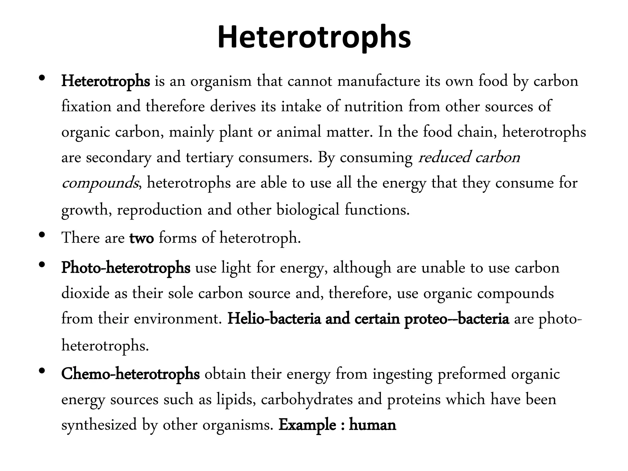 Heterotrophs
• Heterotrophs is an organism that cannot manufacture its own food by carbon
fixation and therefore derives its intake of nutrition from other sources of
organic carbon, mainly plant or animal matter. In the food chain, heterotrophs
are secondary and tertiary consumers. By consuming reduced carbon
compounds, heterotrophs are able to use all the energy that they consume for
growth, reproduction and other biological functions.
• There are two forms of heterotroph.
• Photo-heterotrophs use light for energy, although are unable to use carbon
dioxide as their sole carbon source and, therefore, use organic compounds
from their environment. Helio-bacteria and certain proteo--bacteria are photo-
heterotrophs.
• Chemo-heterotrophs obtain their energy from ingesting preformed organic
energy sources such as lipids, carbohydrates and proteins which have been
synthesized by other organisms. Example : human
 