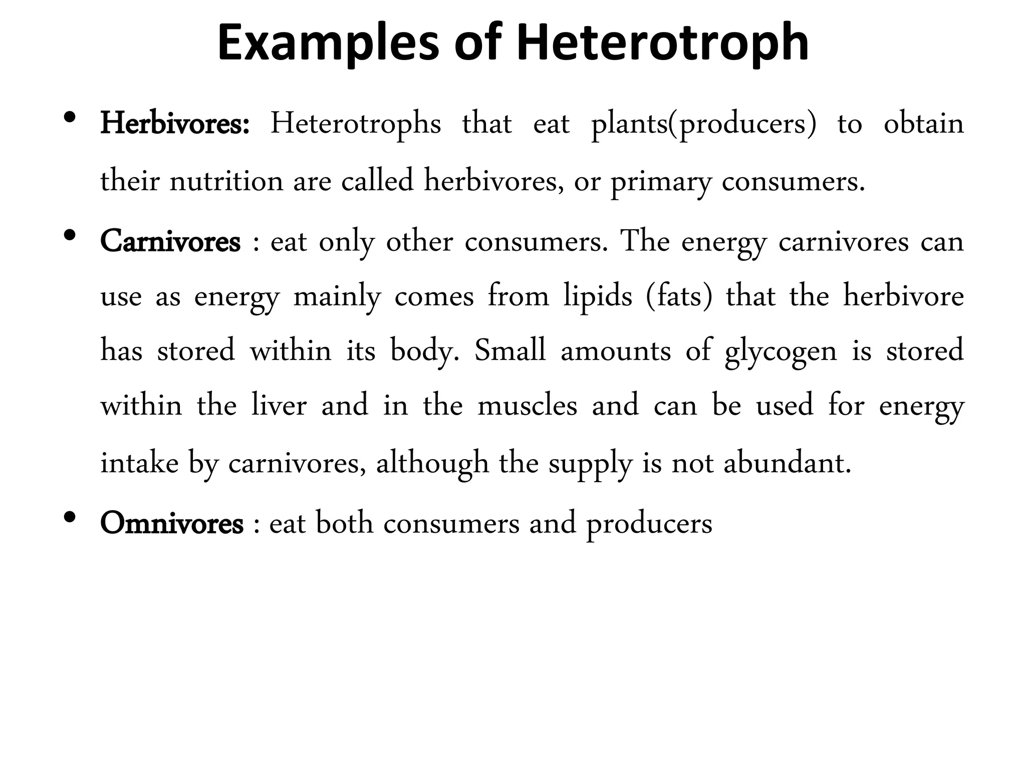 Examples of Heterotroph
• Herbivores: Heterotrophs that eat plants(producers) to obtain
their nutrition are called herbivores, or primary consumers.
• Carnivores : eat only other consumers. The energy carnivores can
use as energy mainly comes from lipids (fats) that the herbivore
has stored within its body. Small amounts of glycogen is stored
within the liver and in the muscles and can be used for energy
intake by carnivores, although the supply is not abundant.
• Omnivores : eat both consumers and producers
 