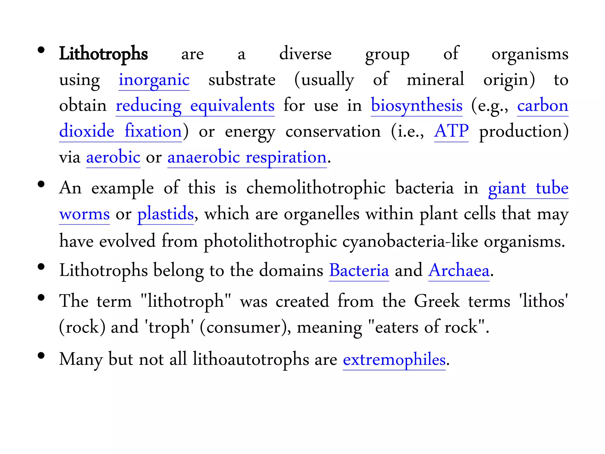 • Lithotrophs are a diverse group of organisms
using inorganic substrate (usually of mineral origin) to
obtain reducing equivalents for use in biosynthesis (e.g., carbon
dioxide fixation) or energy conservation (i.e., ATP production)
via aerobic or anaerobic respiration.
• An example of this is chemolithotrophic bacteria in giant tube
worms or plastids, which are organelles within plant cells that may
have evolved from photolithotrophic cyanobacteria-like organisms.
• Lithotrophs belong to the domains Bacteria and Archaea.
• The term "lithotroph" was created from the Greek terms 'lithos'
(rock) and 'troph' (consumer), meaning "eaters of rock".
• Many but not all lithoautotrophs are extremophiles.
 