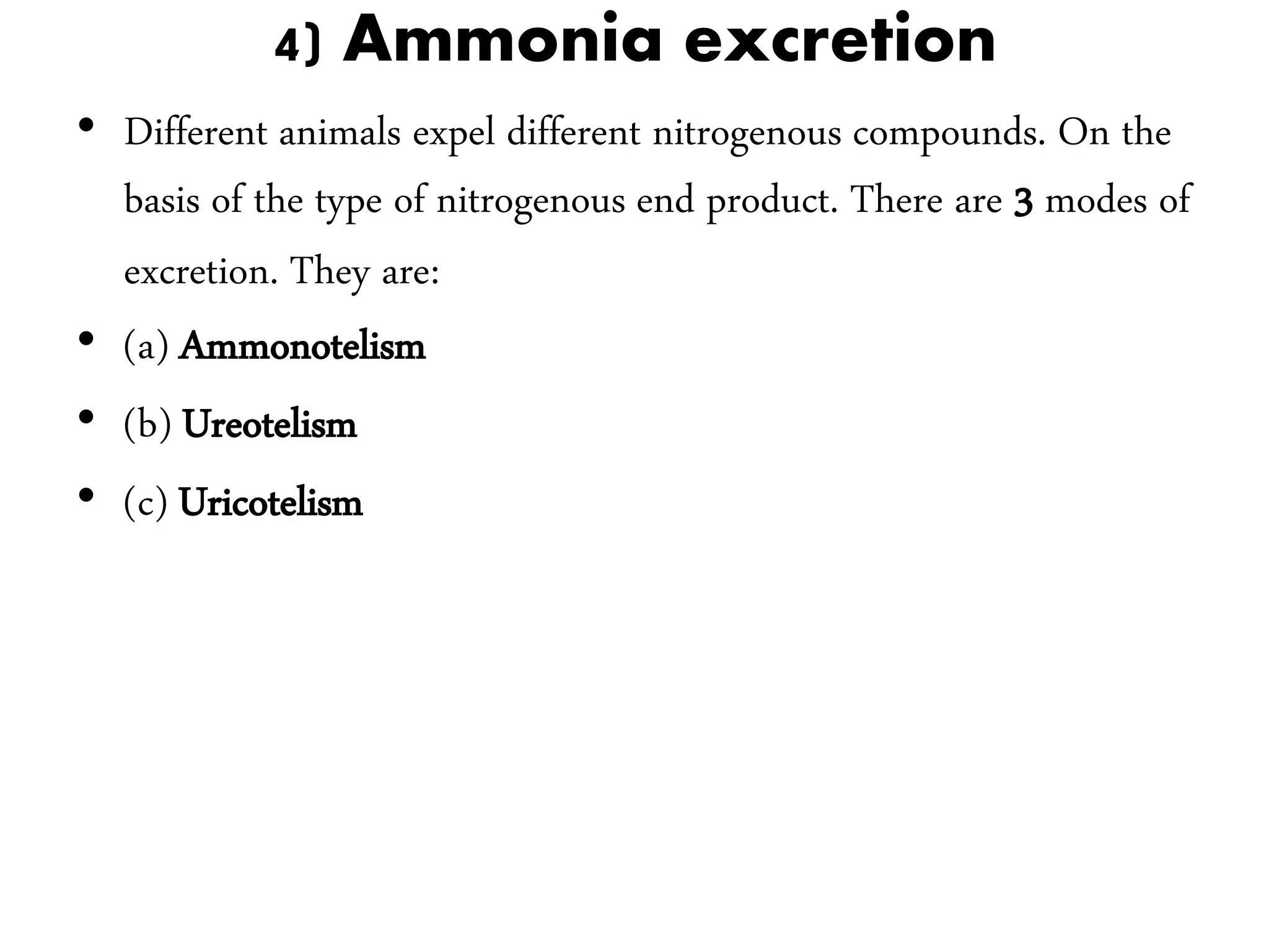 4) Ammonia excretion
• Different animals expel different nitrogenous compounds. On the
basis of the type of nitrogenous end product. There are 3 modes of
excretion. They are:
• (a) Ammonotelism
• (b) Ureotelism
• (c) Uricotelism
 