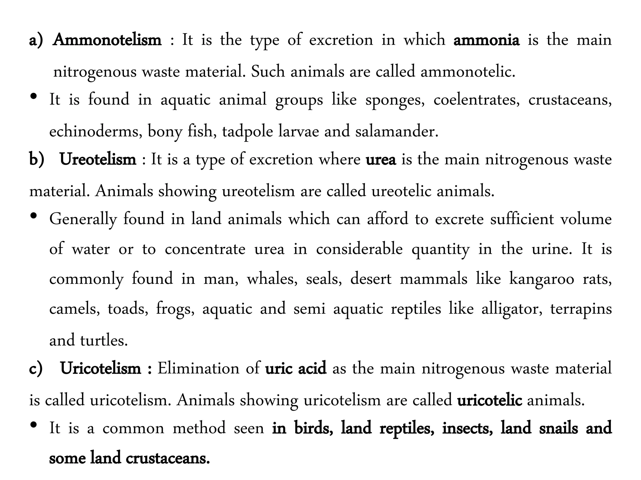 a) Ammonotelism : It is the type of excretion in which ammonia is the main
nitrogenous waste material. Such animals are called ammonotelic.
• It is found in aquatic animal groups like sponges, coelentrates, crustaceans,
echinoderms, bony fish, tadpole larvae and salamander.
b) Ureotelism : It is a type of excretion where urea is the main nitrogenous waste
material. Animals showing ureotelism are called ureotelic animals.
• Generally found in land animals which can afford to excrete sufficient volume
of water or to concentrate urea in considerable quantity in the urine. It is
commonly found in man, whales, seals, desert mammals like kangaroo rats,
camels, toads, frogs, aquatic and semi aquatic reptiles like alligator, terrapins
and turtles.
c) Uricotelism : Elimination of uric acid as the main nitrogenous waste material
is called uricotelism. Animals showing uricotelism are called uricotelic animals.
• It is a common method seen in birds, land reptiles, insects, land snails and
some land crustaceans.
 