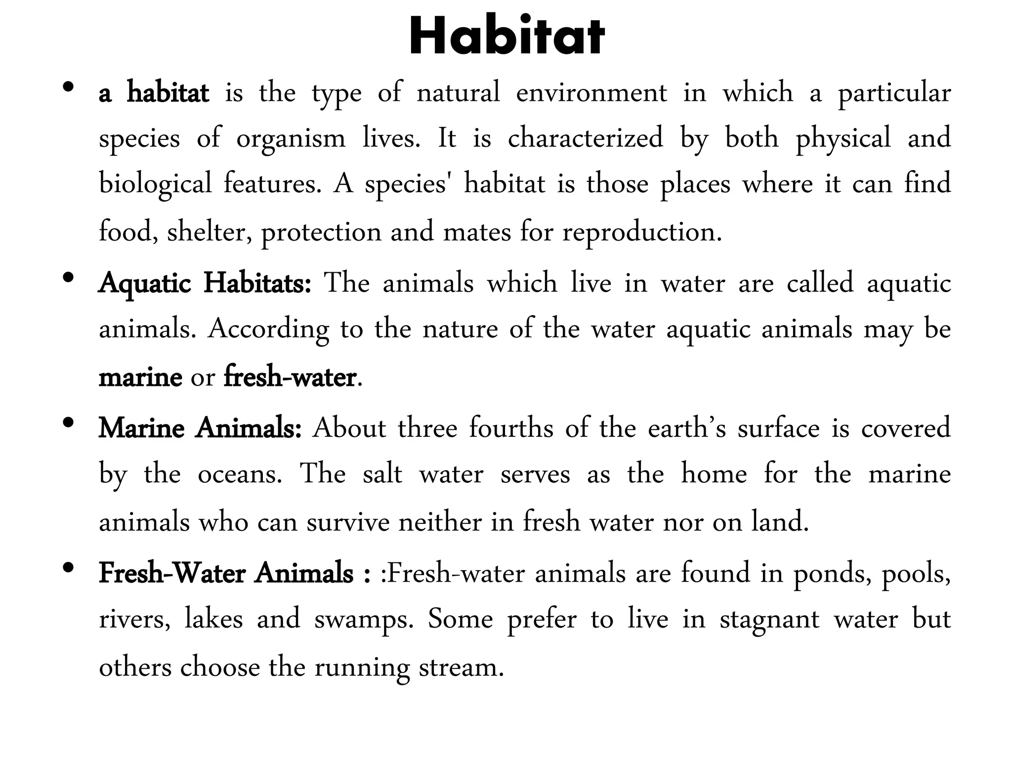 Habitat
• a habitat is the type of natural environment in which a particular
species of organism lives. It is characterized by both physical and
biological features. A species' habitat is those places where it can find
food, shelter, protection and mates for reproduction.
• Aquatic Habitats: The animals which live in water are called aquatic
animals. According to the nature of the water aquatic animals may be
marine or fresh-water.
• Marine Animals: About three fourths of the earth’s surface is covered
by the oceans. The salt water serves as the home for the marine
animals who can survive neither in fresh water nor on land.
• Fresh-Water Animals : :Fresh-water animals are found in ponds, pools,
rivers, lakes and swamps. Some prefer to live in stagnant water but
others choose the running stream.
 