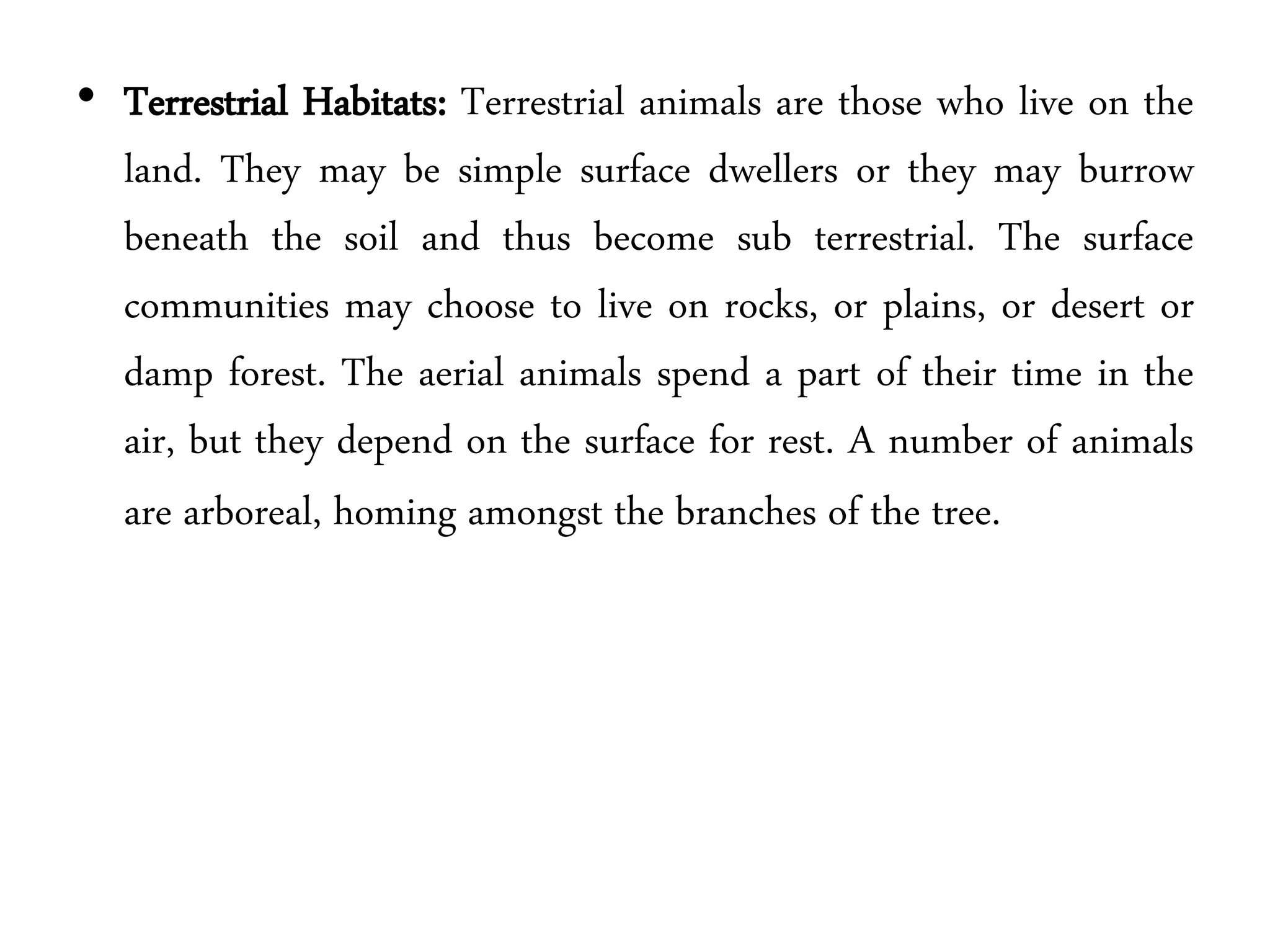 • Terrestrial Habitats: Terrestrial animals are those who live on the
land. They may be simple surface dwellers or they may burrow
beneath the soil and thus become sub terrestrial. The surface
communities may choose to live on rocks, or plains, or desert or
damp forest. The aerial animals spend a part of their time in the
air, but they depend on the surface for rest. A number of animals
are arboreal, homing amongst the branches of the tree.
 