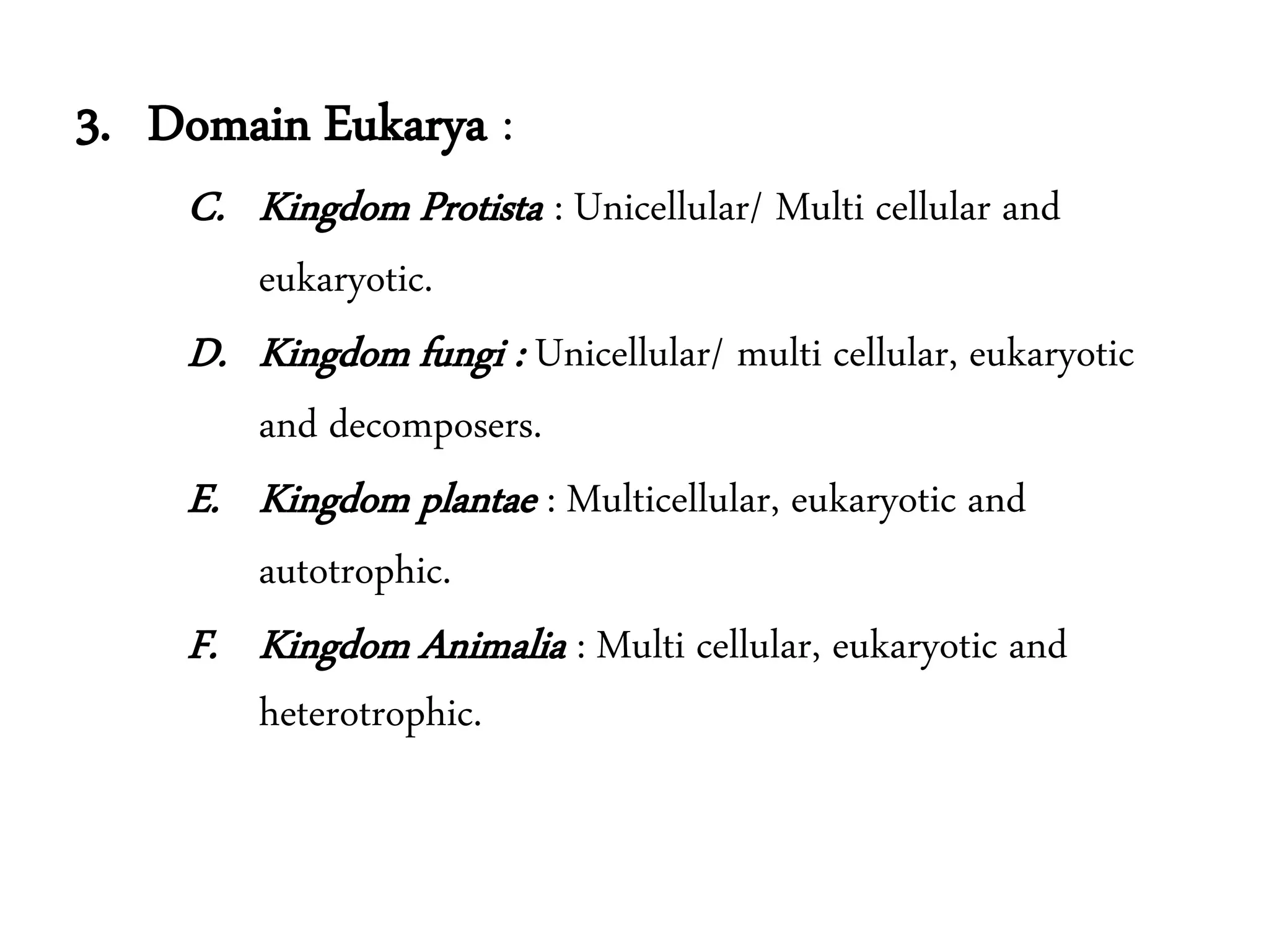 3. Domain Eukarya :
C. Kingdom Protista : Unicellular/ Multi cellular and
eukaryotic.
D. Kingdom fungi : Unicellular/ multi cellular, eukaryotic
and decomposers.
E. Kingdom plantae : Multicellular, eukaryotic and
autotrophic.
F. Kingdom Animalia : Multi cellular, eukaryotic and
heterotrophic.
 