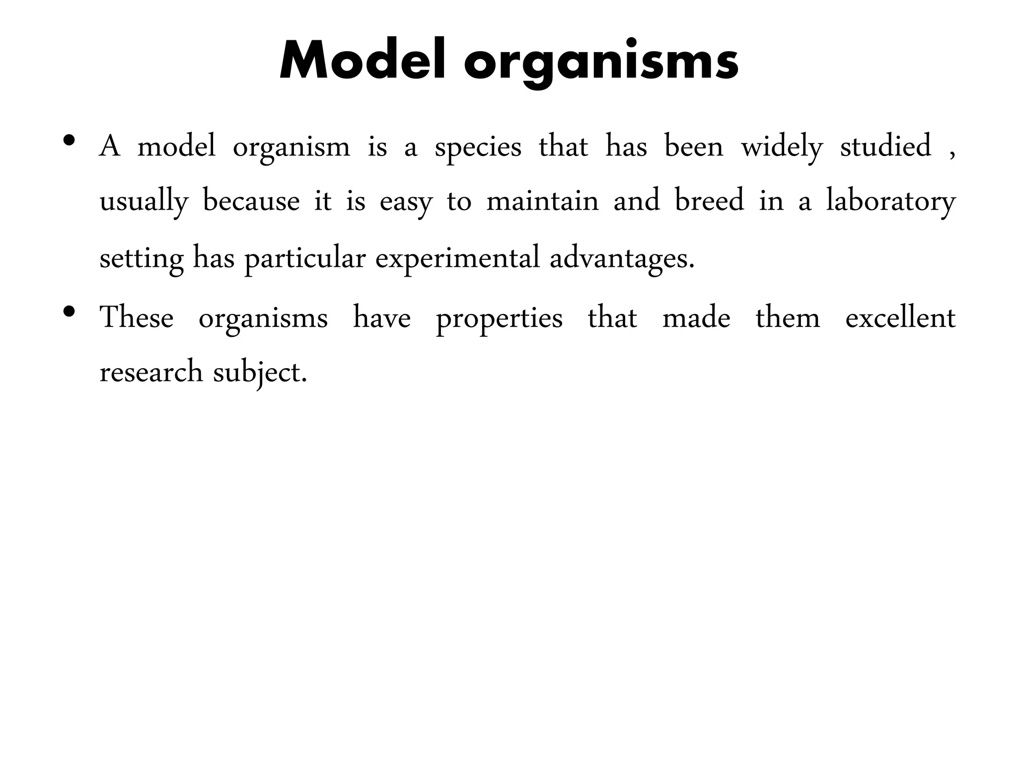 Model organisms
• A model organism is a species that has been widely studied ,
usually because it is easy to maintain and breed in a laboratory
setting has particular experimental advantages.
• These organisms have properties that made them excellent
research subject.
 