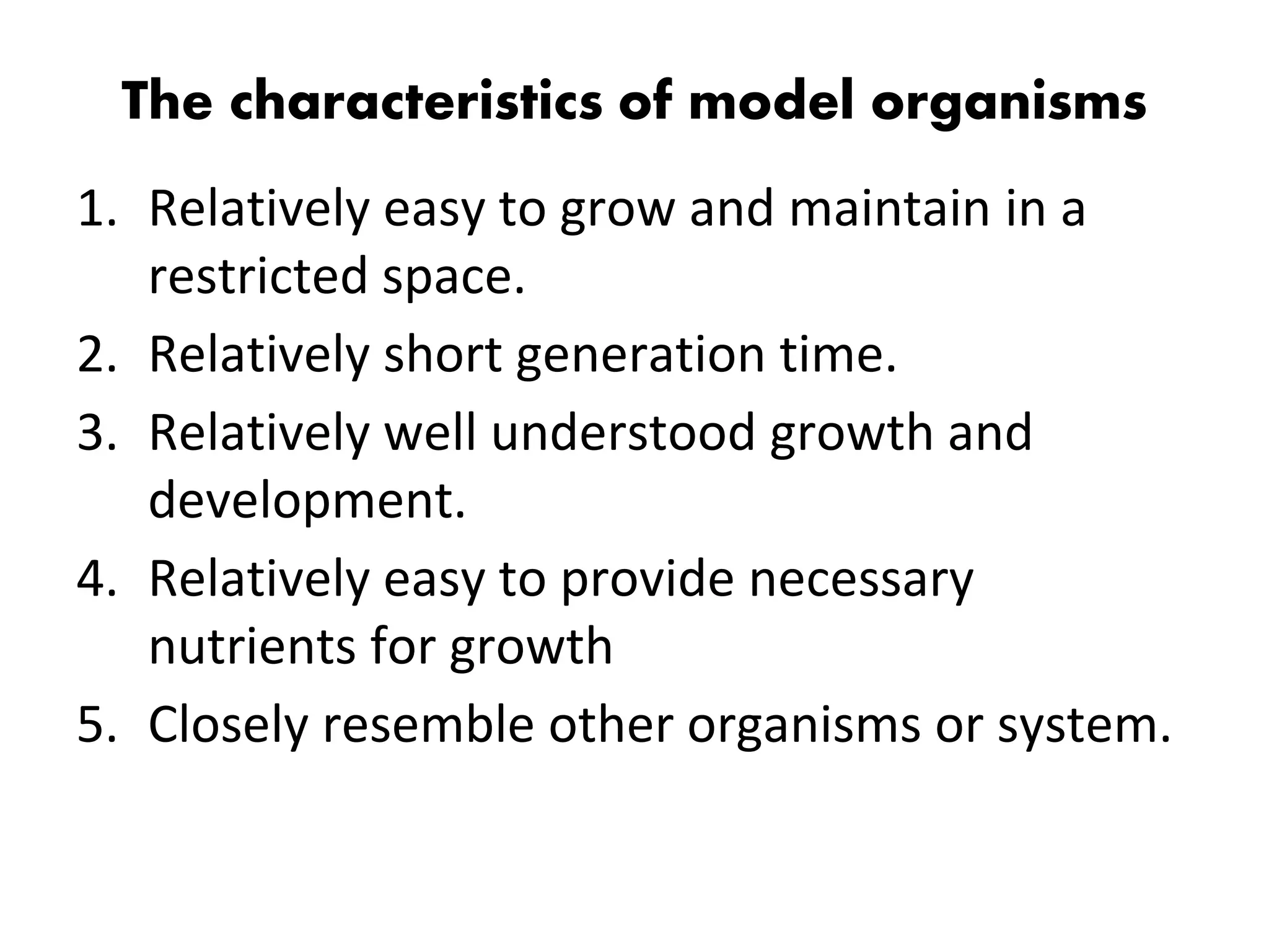 The characteristics of model organisms
1. Relatively easy to grow and maintain in a
restricted space.
2. Relatively short generation time.
3. Relatively well understood growth and
development.
4. Relatively easy to provide necessary
nutrients for growth
5. Closely resemble other organisms or system.
 