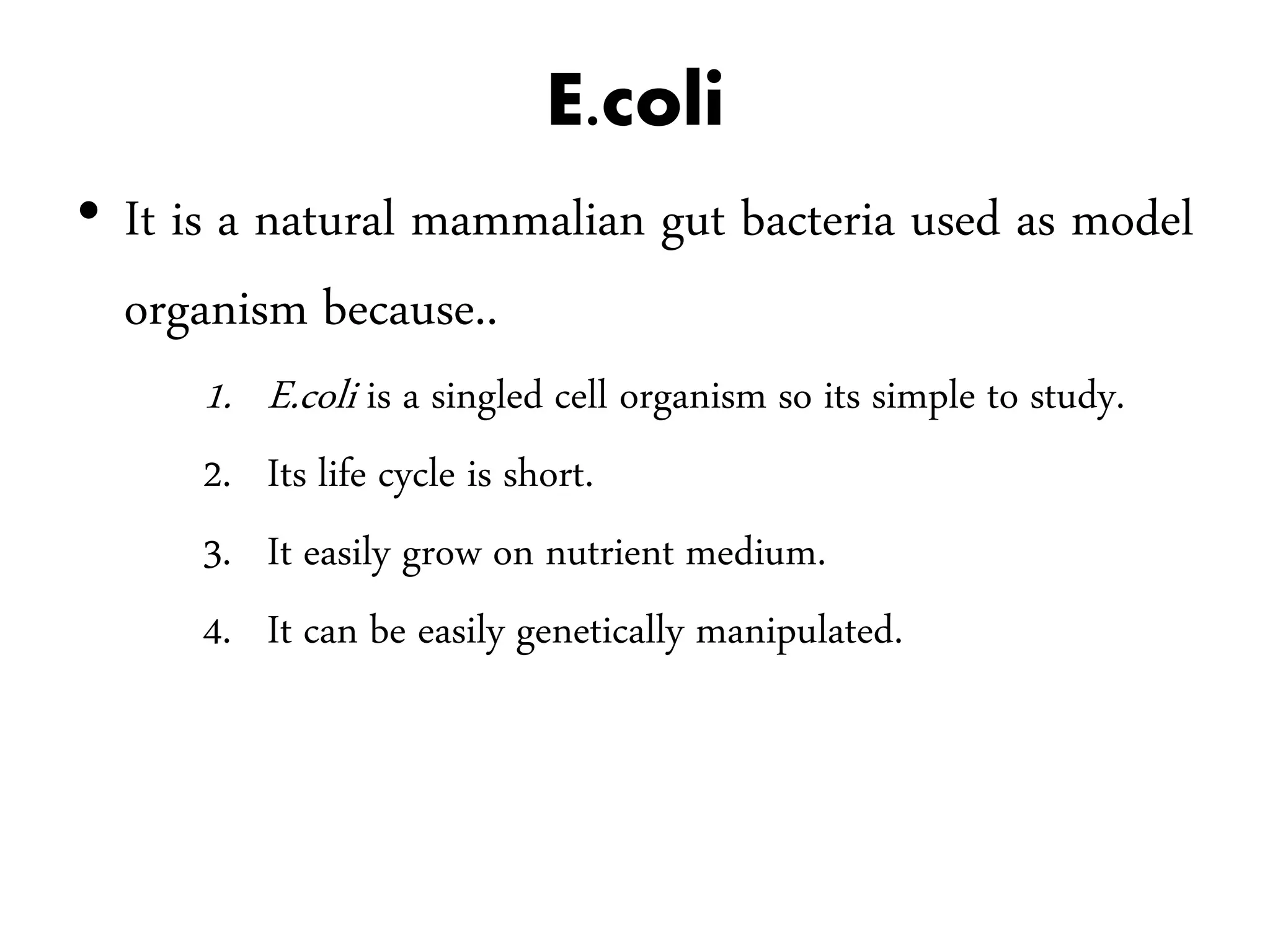 E.coli
• It is a natural mammalian gut bacteria used as model
organism because..
1. E.coli is a singled cell organism so its simple to study.
2. Its life cycle is short.
3. It easily grow on nutrient medium.
4. It can be easily genetically manipulated.
 