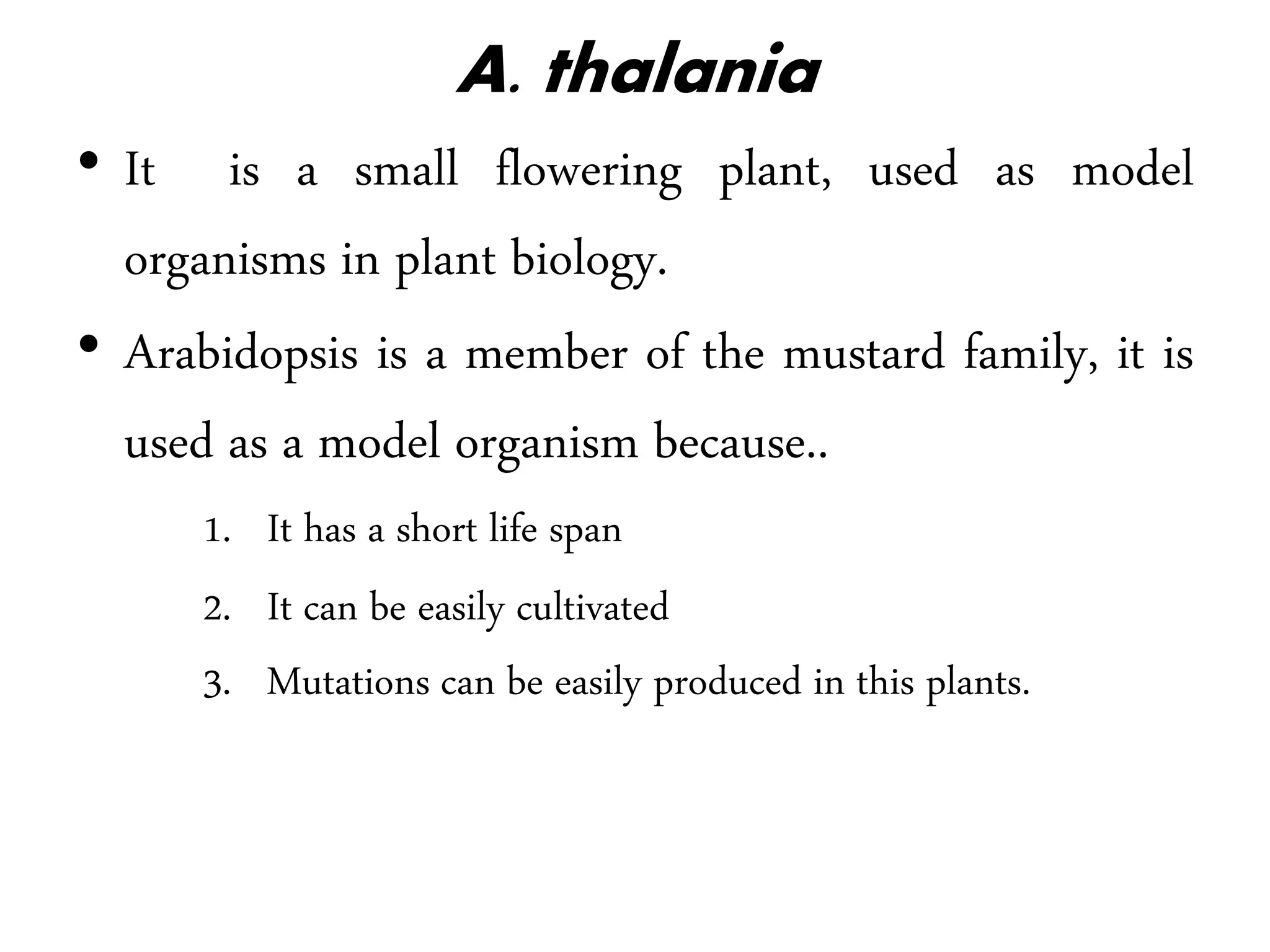 A. thalania
• It is a small flowering plant, used as model
organisms in plant biology.
• Arabidopsis is a member of the mustard family, it is
used as a model organism because..
1. It has a short life span
2. It can be easily cultivated
3. Mutations can be easily produced in this plants.
 