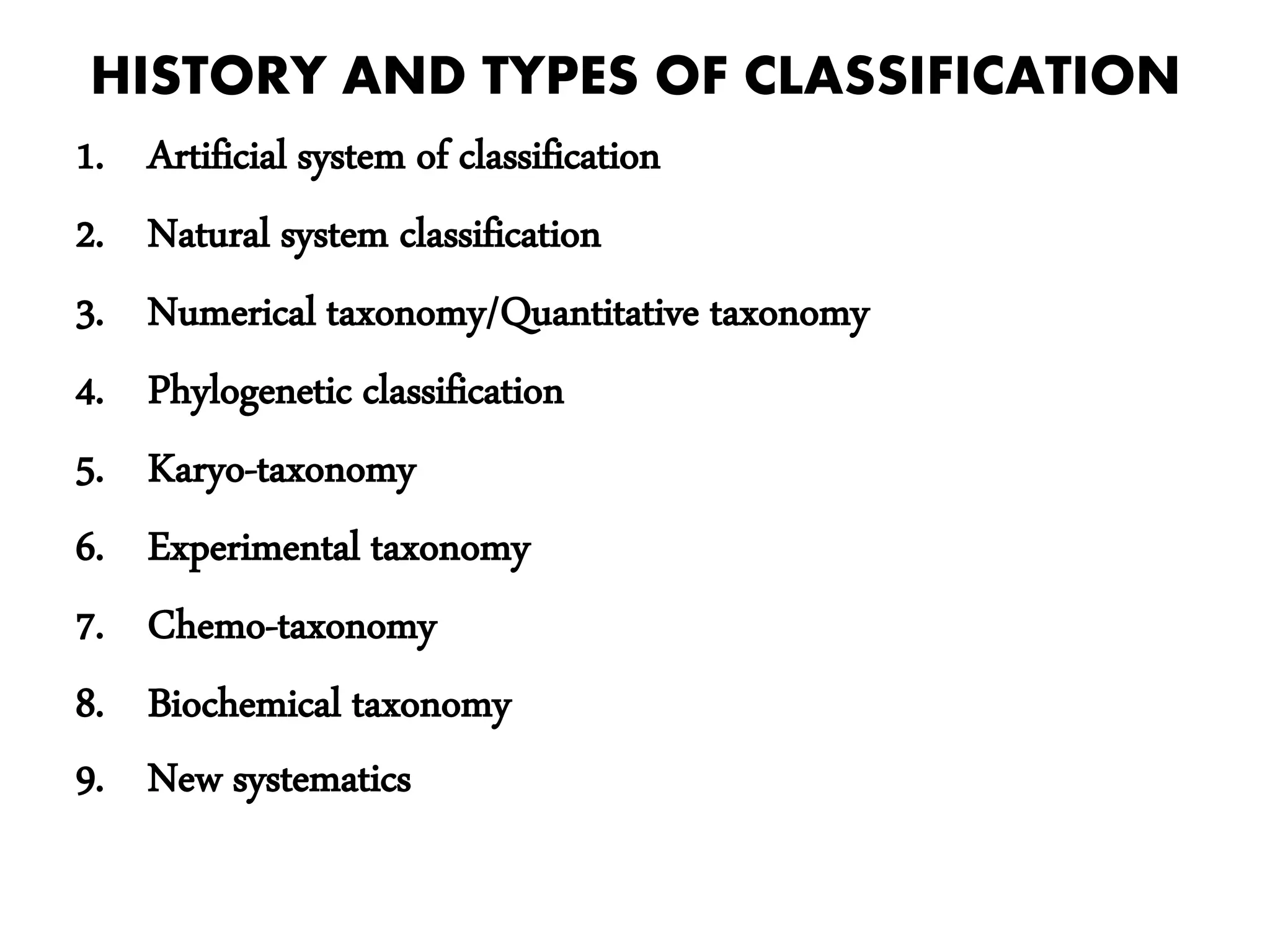 HISTORY AND TYPES OF CLASSIFICATION
1. Artificial system of classification
2. Natural system classification
3. Numerical taxonomy/Quantitative taxonomy
4. Phylogenetic classification
5. Karyo-taxonomy
6. Experimental taxonomy
7. Chemo-taxonomy
8. Biochemical taxonomy
9. New systematics
 
