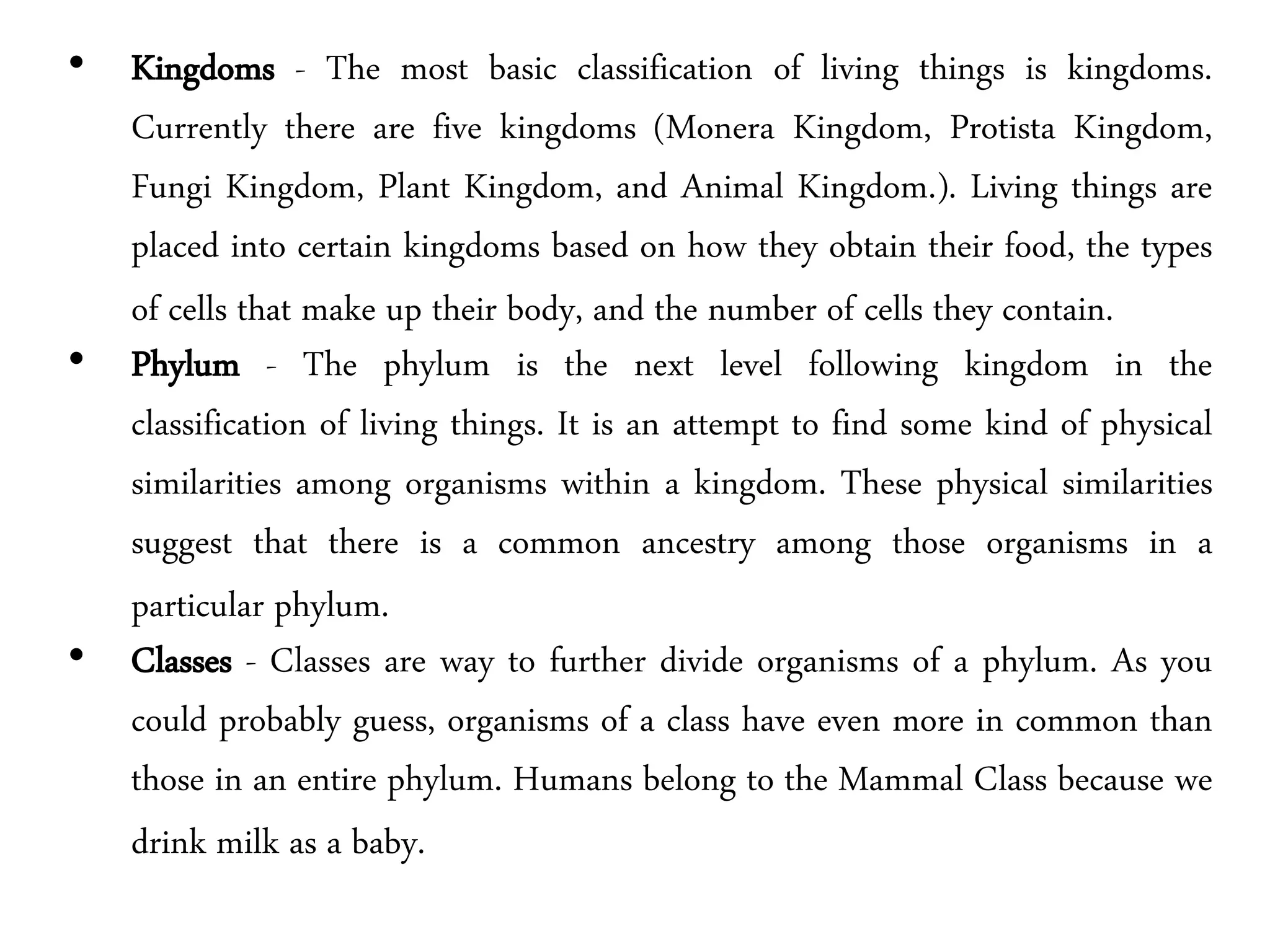 • Kingdoms - The most basic classification of living things is kingdoms.
Currently there are five kingdoms (Monera Kingdom, Protista Kingdom,
Fungi Kingdom, Plant Kingdom, and Animal Kingdom.). Living things are
placed into certain kingdoms based on how they obtain their food, the types
of cells that make up their body, and the number of cells they contain.
• Phylum - The phylum is the next level following kingdom in the
classification of living things. It is an attempt to find some kind of physical
similarities among organisms within a kingdom. These physical similarities
suggest that there is a common ancestry among those organisms in a
particular phylum.
• Classes - Classes are way to further divide organisms of a phylum. As you
could probably guess, organisms of a class have even more in common than
those in an entire phylum. Humans belong to the Mammal Class because we
drink milk as a baby.
 