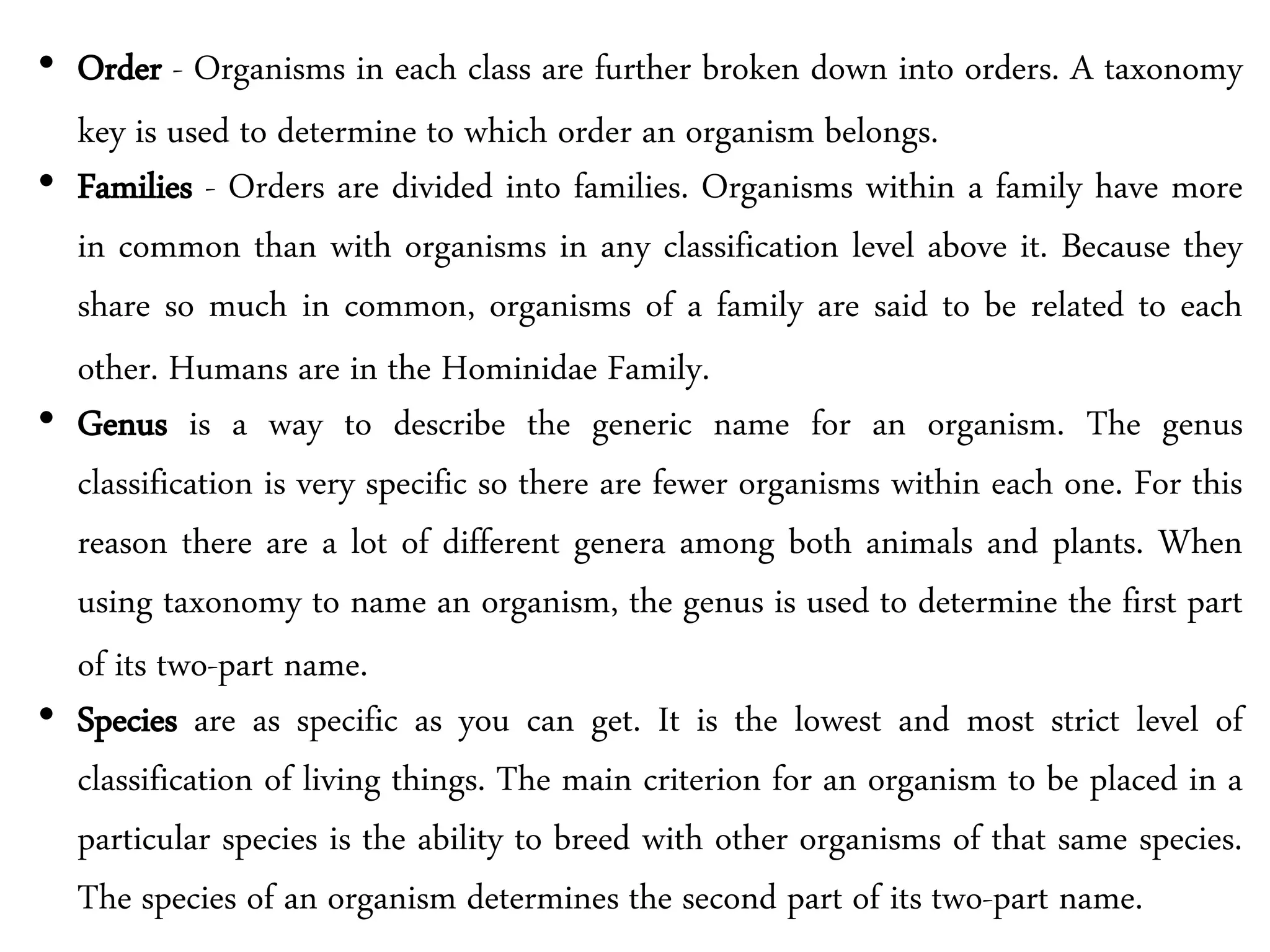 • Order - Organisms in each class are further broken down into orders. A taxonomy
key is used to determine to which order an organism belongs.
• Families - Orders are divided into families. Organisms within a family have more
in common than with organisms in any classification level above it. Because they
share so much in common, organisms of a family are said to be related to each
other. Humans are in the Hominidae Family.
• Genus is a way to describe the generic name for an organism. The genus
classification is very specific so there are fewer organisms within each one. For this
reason there are a lot of different genera among both animals and plants. When
using taxonomy to name an organism, the genus is used to determine the first part
of its two-part name.
• Species are as specific as you can get. It is the lowest and most strict level of
classification of living things. The main criterion for an organism to be placed in a
particular species is the ability to breed with other organisms of that same species.
The species of an organism determines the second part of its two-part name.
 