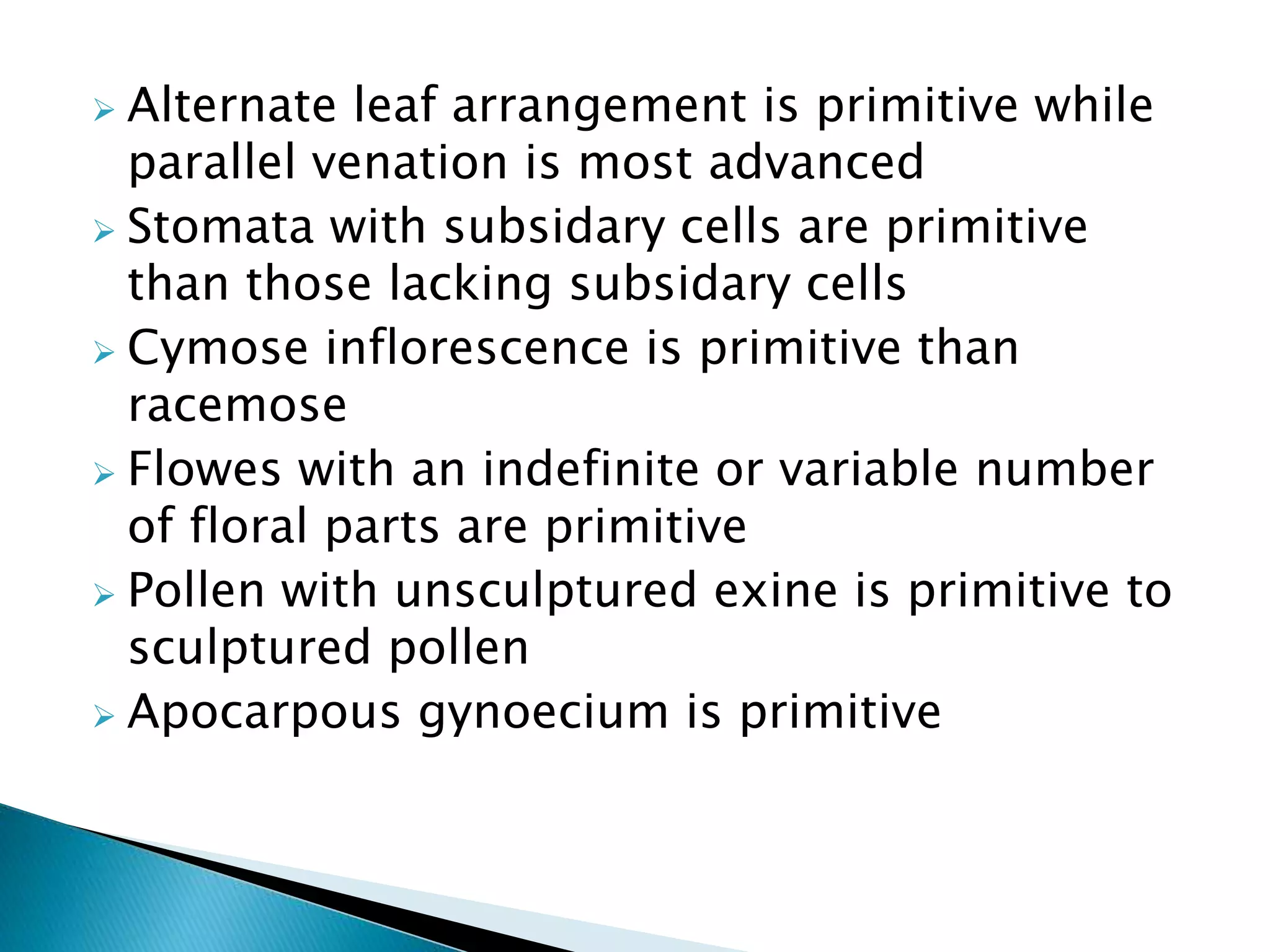  Alternate leaf arrangement is primitive while
parallel venation is most advanced
 Stomata with subsidary cells are primitive
than those lacking subsidary cells
 Cymose inflorescence is primitive than
racemose
 Flowes with an indefinite or variable number
of floral parts are primitive
 Pollen with unsculptured exine is primitive to
sculptured pollen
 Apocarpous gynoecium is primitive
 