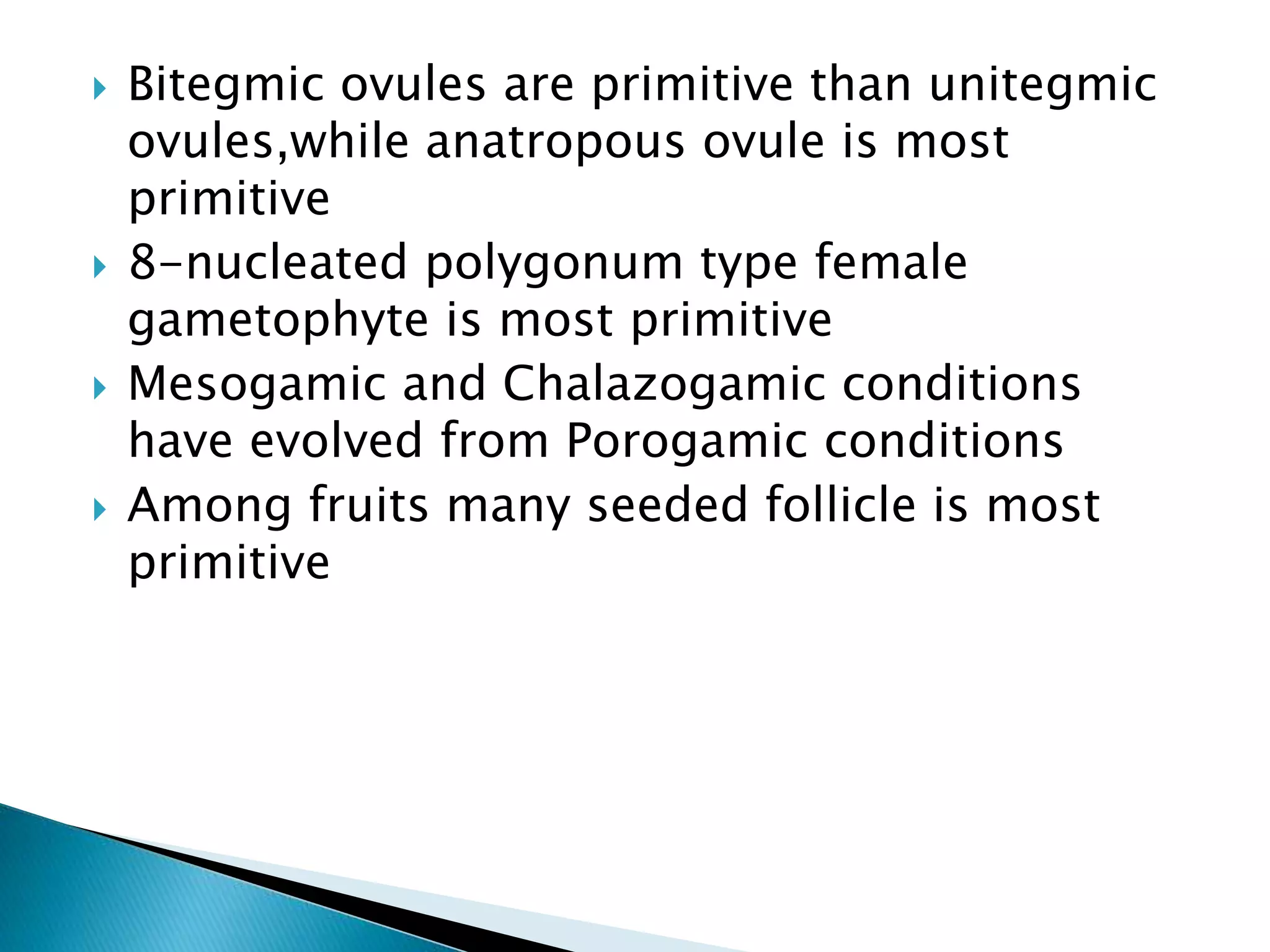  Bitegmic ovules are primitive than unitegmic
ovules,while anatropous ovule is most
primitive
 8-nucleated polygonum type female
gametophyte is most primitive
 Mesogamic and Chalazogamic conditions
have evolved from Porogamic conditions
 Among fruits many seeded follicle is most
primitive
 