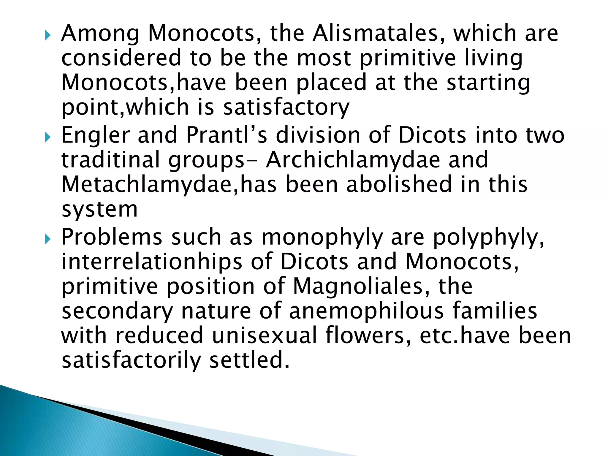  Among Monocots, the Alismatales, which are
considered to be the most primitive living
Monocots,have been placed at the starting
point,which is satisfactory
 Engler and Prantl’s division of Dicots into two
traditinal groups- Archichlamydae and
Metachlamydae,has been abolished in this
system
 Problems such as monophyly are polyphyly,
interrelationhips of Dicots and Monocots,
primitive position of Magnoliales, the
secondary nature of anemophilous families
with reduced unisexual flowers, etc.have been
satisfactorily settled.
 