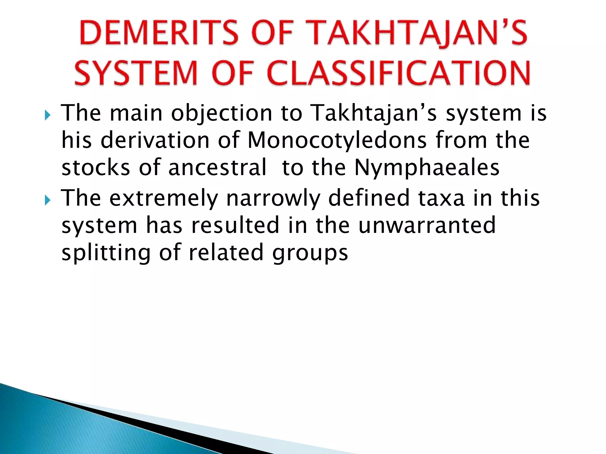  The main objection to Takhtajan’s system is
his derivation of Monocotyledons from the
stocks of ancestral to the Nymphaeales
 The extremely narrowly defined taxa in this
system has resulted in the unwarranted
splitting of related groups
 